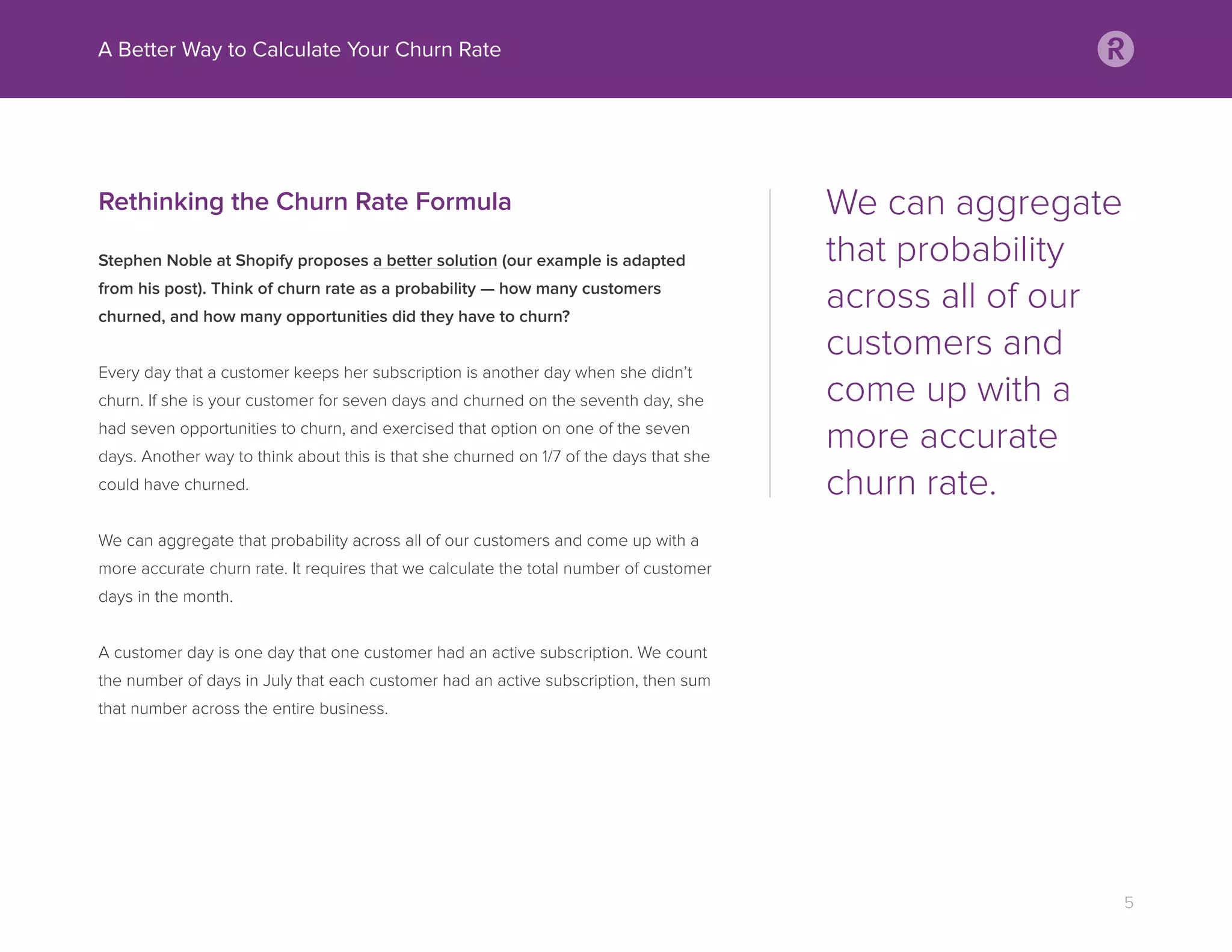 Rethinking the Churn Rate Formula
Stephen Noble at Shopify proposes a better solution (our example is adapted
from his post). Think of churn rate as a probability — how many customers
churned, and how many opportunities did they have to churn?
Every day that a customer keeps her subscription is another day when she didn’t
churn. If she is your customer for seven days and churned on the seventh day, she
had seven opportunities to churn, and exercised that option on one of the seven
days. Another way to think about this is that she churned on 1/7 of the days that she
could have churned.
We can aggregate that probability across all of our customers and come up with a
more accurate churn rate. It requires that we calculate the total number of customer
days in the month.
A customer day is one day that one customer had an active subscription. We count
the number of days in July that each customer had an active subscription, then sum
that number across the entire business.
A Better Way to Calculate Your Churn Rate
5
We can aggregate
that probability
across all of our
customers and
come up with a
more accurate
churn rate.
 