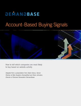 Account-Based Buying Signals




How to tell which companies are most likely
to buy based on website activity

Adapted from a presentation from Adam Greco, Senior
Partner at Web Analytics Demystified and Shari Johnston,
Director of Demand Generation Demandbase
 