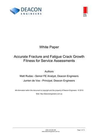 White Paper
Accurate Fracture and Fatigue Crack Growth
Fitness for Service Assessments
Authors
Matt Rudas - Senior FE Analyst, Deacon Engineers
Jurrien de Vos - Principal, Deacon Engineers
All information within this document is copyright and the property of Deacon Engineers - © 2015
Web: http://deaconengineers.com.au
ACN 135 205 408
www.deaconengineers.com.au
Page 1 of 13
 