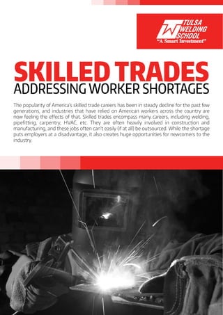 SKILLEDTRADESADDRESSING WORKER SHORTAGES
The popularity of America’s skilled trade careers has been in steady decline for the past few
generations, and industries that have relied on American workers across the country are
now feeling the effects of that. Skilled trades encompass many careers, including welding,
pipefitting, carpentry, HVAC, etc. They are often heavily involved in construction and
manufacturing, and these jobs often can’t easily (if at all) be outsourced. While the shortage
puts employers at a disadvantage, it also creates huge opportunities for newcomers to the
industry.
 