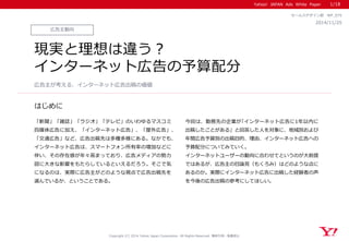 Yahoo! JAPAN Ads White Paper
はじめに
Copyright (C) 2014 Yahoo Japan Corporation. All Rights Reserved. 無断引用・転載禁止
広告主動向
2014/11/25
セールスデザイン部 WP_075
現実と理想は違う？
インターネット広告の予算配分
「新聞」「雑誌」「ラジオ」「テレビ」のいわゆるマスコミ
四媒体広告に加え、「インターネット広告」、「屋外広告」、
「交通広告」など、広告出稿先は多種多様にある。なかでも、
インターネット広告は、スマートフォン所有率の増加などに
伴い、その存在感が年々高まっており、広告メディアの勢力
図に大きな影響をもたらしているといえるだろう。そこで気
になるのは、実際に広告主がどのような視点で広告出稿先を
選んでいるか、ということである。
今回は、勤務先の企業が｢インターネット広告に1年以内に
出稿したことがある」と回答した人を対象に、地域別および
年間広告予算別の出稿目的、理由、インターネット広告への
予算配分についてみていく。
インターネットユーザーの動向に合わせてというのが大前提
ではあるが、広告主の目論見（もくろみ）はどのような点に
あるのか。実際にインターネット広告に出稿した経験者の声
を今後の広告出稿の参考にしてほしい。
広告主が考える、インターネット広告出稿の価値
1/18
 