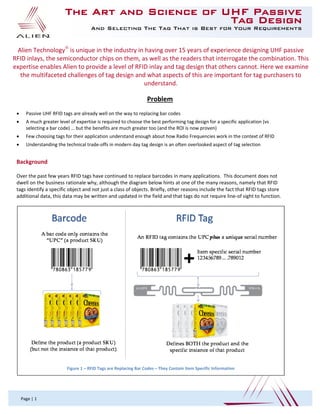  
 
The Art and Science of UHF Passive
Tag Design
And Selecting The Tag That is Best for Your Requirements
 
Page | 1 
Problem 
 Passive UHF RFID tags are already well on the way to replacing bar codes  
 A much greater level of expertise is required to choose the best performing tag design for a specific application (vs 
selecting a bar code) … but the benefits are much greater too (and the ROI is now proven) 
 Few choosing tags for their application understand enough about how Radio Frequencies work in the context of RFID  
 Understanding the technical trade‐offs in modern day tag design is an often overlooked aspect of tag selection 
 
Background 
 
Over the past few years RFID tags have continued to replace barcodes in many applications.  This document does not 
dwell on the business rationale why, although the diagram below hints at one of the many reasons, namely that RFID 
tags identify a specific object and not just a class of objects. Briefly, other reasons include the fact that RFID tags store 
additional data, this data may be written and updated in the field and that tags do not require line‐of sight to function. 
 
 
Alien Technology
 is unique in the industry in having over 15 years of experience designing UHF passive 
RFID inlays, the semiconductor chips on them, as well as the readers that interrogate the combination. This 
expertise enables Alien to provide a level of RFID inlay and tag design that others cannot. Here we examine 
the multifaceted challenges of tag design and what aspects of this are important for tag purchasers to 
understand. 
 
Figure 1 – RFID Tags are Replacing Bar Codes – They Contain Item Specific Information 
 