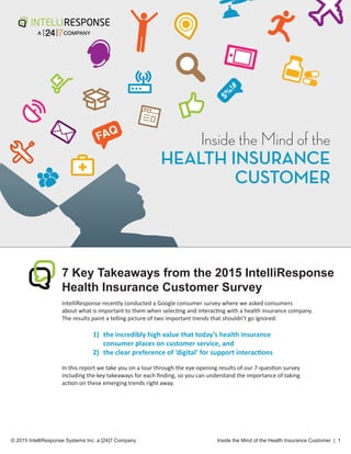 $%
!#
$%
!#
	
© 2015 IntelliResponse Systems Inc. a [24]7 Company
		
Inside the Mind of the Health Insurance Customer | 1
7 Key Takeaways from the 2015 IntelliResponse
Health Insurance Customer Survey
IntelliResponse recently conducted a Google consumer survey where we asked consumers
about what is important to them when selecting and interacting with a health insurance company.
The results paint a telling picture of two important trends that shouldn’t go ignored:	
1)	 the incredibly high value that today’s health insurance			
consumer places on customer service, and
2) the clear preference of ‘digital’ for support interactions
In this report we take you on a tour through the eye-opening results of our 7-question survey
including the key takeaways for each finding, so you can understand the importance of taking
action on these emerging trends right away.
Inside the Mind of the
HEALTH INSURANCE
CUSTOMER
 