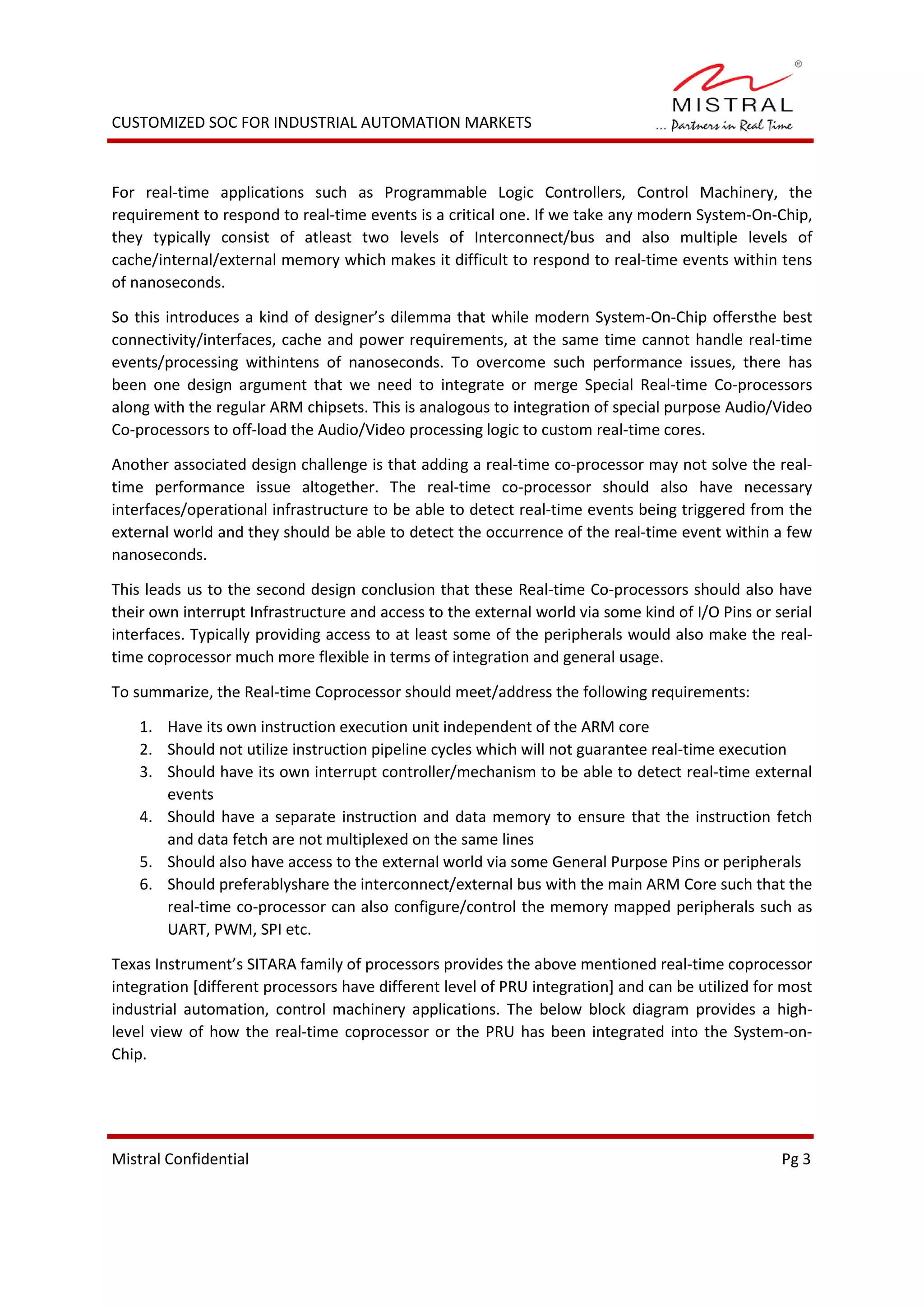 CUSTOMIZED SOC FOR INDUSTRIAL AUTOMATION MARKETS
For real-time applications such as Programmable Logic Controllers, Control Machinery, the
requirement to respond to real-time events is a critical one. If we take any modern System-On-Chip,
they typically consist of atleast two levels of Interconnect/bus and also multiple levels of
cache/internal/external memory which makes it difficult to respond to real-time events within tens
of nanoseconds.
So this introduces a kind of designer’s dilemma that while modern System-On-Chip offersthe best
connectivity/interfaces, cache and power requirements, at the same time cannot handle real-time
events/processing withintens of nanoseconds. To overcome such performance issues, there has
been one design argument that we need to integrate or merge Special Real-time Co-processors
along with the regular ARM chipsets. This is analogous to integration of special purpose Audio/Video
Co-processors to off-load the Audio/Video processing logic to custom real-time cores.
Another associated design challenge is that adding a real-time co-processor may not solve the real-
time performance issue altogether. The real-time co-processor should also have necessary
interfaces/operational infrastructure to be able to detect real-time events being triggered from the
external world and they should be able to detect the occurrence of the real-time event within a few
nanoseconds.
This leads us to the second design conclusion that these Real-time Co-processors should also have
their own interrupt Infrastructure and access to the external world via some kind of I/O Pins or serial
interfaces. Typically providing access to at least some of the peripherals would also make the real-
time coprocessor much more flexible in terms of integration and general usage.
To summarize, the Real-time Coprocessor should meet/address the following requirements:
1. Have its own instruction execution unit independent of the ARM core
2. Should not utilize instruction pipeline cycles which will not guarantee real-time execution
3. Should have its own interrupt controller/mechanism to be able to detect real-time external
events
4. Should have a separate instruction and data memory to ensure that the instruction fetch
and data fetch are not multiplexed on the same lines
5. Should also have access to the external world via some General Purpose Pins or peripherals
6. Should preferablyshare the interconnect/external bus with the main ARM Core such that the
real-time co-processor can also configure/control the memory mapped peripherals such as
UART, PWM, SPI etc.
Texas Instrument’s SITARA family of processors provides the above mentioned real-time coprocessor
integration [different processors have different level of PRU integration] and can be utilized for most
industrial automation, control machinery applications. The below block diagram provides a high-
level view of how the real-time coprocessor or the PRU has been integrated into the System-on-
Chip.
Mistral Confidential Pg 3
 