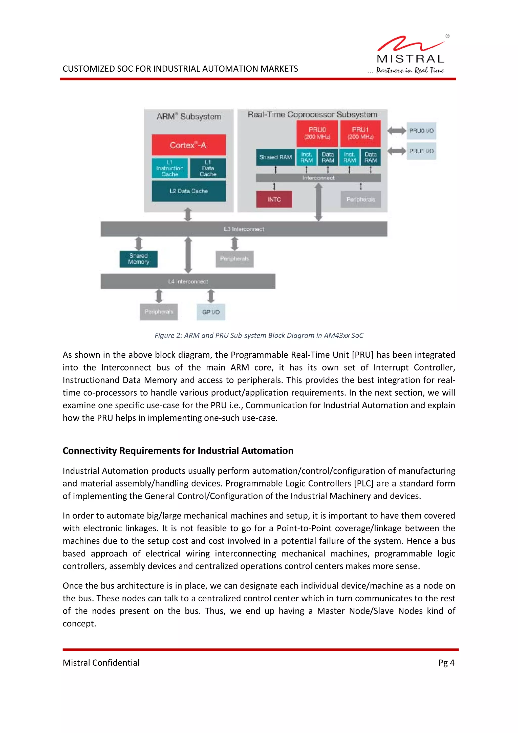 CUSTOMIZED SOC FOR INDUSTRIAL AUTOMATION MARKETS
Figure 2: ARM and PRU Sub-system Block Diagram in AM43xx SoC
As shown in the above block diagram, the Programmable Real-Time Unit [PRU] has been integrated
into the Interconnect bus of the main ARM core, it has its own set of Interrupt Controller,
Instructionand Data Memory and access to peripherals. This provides the best integration for real-
time co-processors to handle various product/application requirements. In the next section, we will
examine one specific use-case for the PRU i.e., Communication for Industrial Automation and explain
how the PRU helps in implementing one-such use-case.
Connectivity Requirements for Industrial Automation
Industrial Automation products usually perform automation/control/configuration of manufacturing
and material assembly/handling devices. Programmable Logic Controllers [PLC] are a standard form
of implementing the General Control/Configuration of the Industrial Machinery and devices.
In order to automate big/large mechanical machines and setup, it is important to have them covered
with electronic linkages. It is not feasible to go for a Point-to-Point coverage/linkage between the
machines due to the setup cost and cost involved in a potential failure of the system. Hence a bus
based approach of electrical wiring interconnecting mechanical machines, programmable logic
controllers, assembly devices and centralized operations control centers makes more sense.
Once the bus architecture is in place, we can designate each individual device/machine as a node on
the bus. These nodes can talk to a centralized control center which in turn communicates to the rest
of the nodes present on the bus. Thus, we end up having a Master Node/Slave Nodes kind of
concept.
Mistral Confidential Pg 4
 