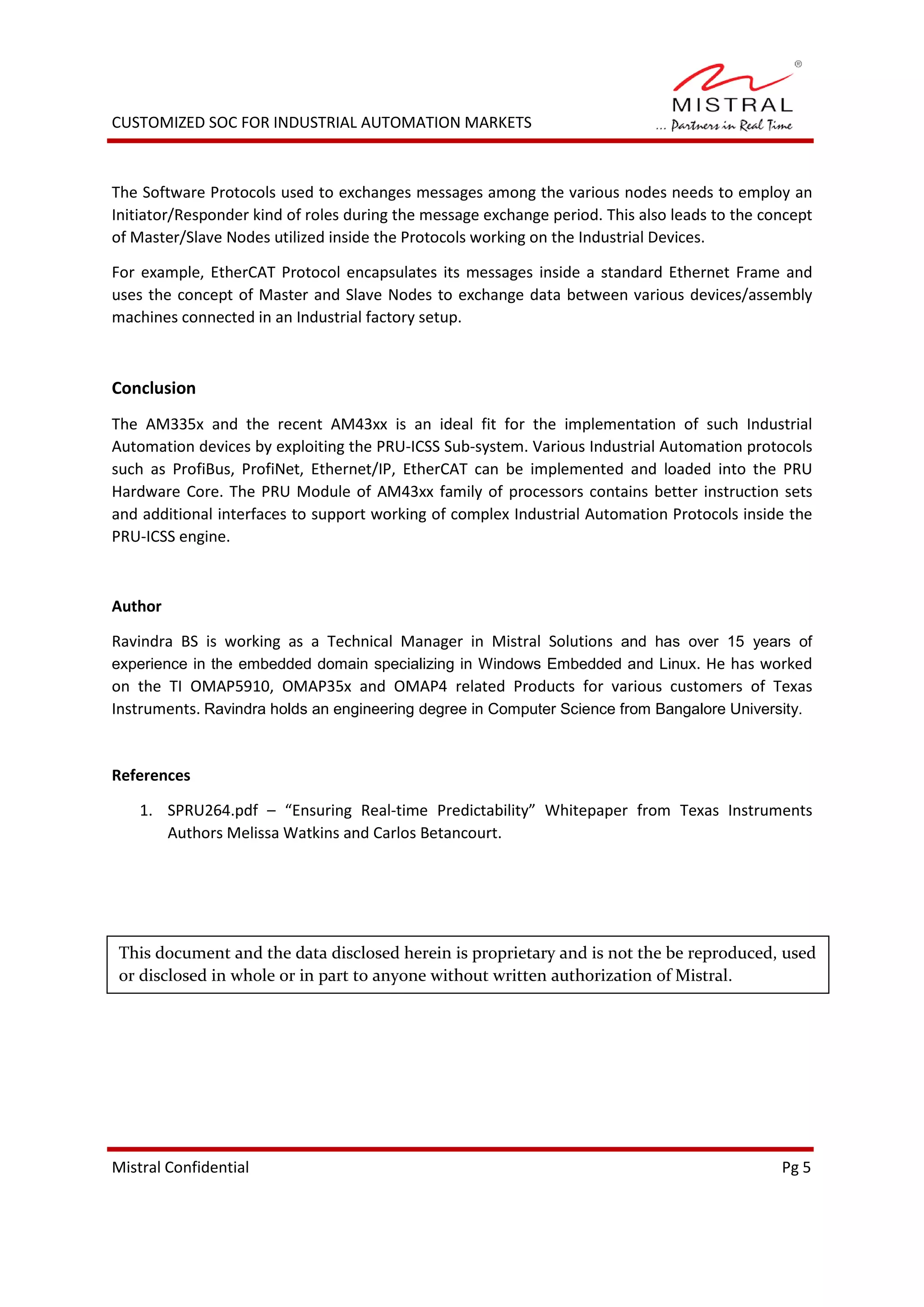 CUSTOMIZED SOC FOR INDUSTRIAL AUTOMATION MARKETS
The Software Protocols used to exchanges messages among the various nodes needs to employ an
Initiator/Responder kind of roles during the message exchange period. This also leads to the concept
of Master/Slave Nodes utilized inside the Protocols working on the Industrial Devices.
For example, EtherCAT Protocol encapsulates its messages inside a standard Ethernet Frame and
uses the concept of Master and Slave Nodes to exchange data between various devices/assembly
machines connected in an Industrial factory setup.
Conclusion
The AM335x and the recent AM43xx is an ideal fit for the implementation of such Industrial
Automation devices by exploiting the PRU-ICSS Sub-system. Various Industrial Automation protocols
such as ProfiBus, ProfiNet, Ethernet/IP, EtherCAT can be implemented and loaded into the PRU
Hardware Core. The PRU Module of AM43xx family of processors contains better instruction sets
and additional interfaces to support working of complex Industrial Automation Protocols inside the
PRU-ICSS engine.
Author
Ravindra BS is working as a Technical Manager in Mistral Solutions and has over 15 years of
experience in the embedded domain specializing in Windows Embedded and Linux. He has worked
on the TI OMAP5910, OMAP35x and OMAP4 related Products for various customers of Texas
Instruments. Ravindra holds an engineering degree in Computer Science from Bangalore University.
References
1. SPRU264.pdf – “Ensuring Real-time Predictability” Whitepaper from Texas Instruments
Authors Melissa Watkins and Carlos Betancourt.
Mistral Confidential Pg 5
This document and the data disclosed herein is proprietary and is not the be reproduced, used
or disclosed in whole or in part to anyone without written authorization of Mistral.
 