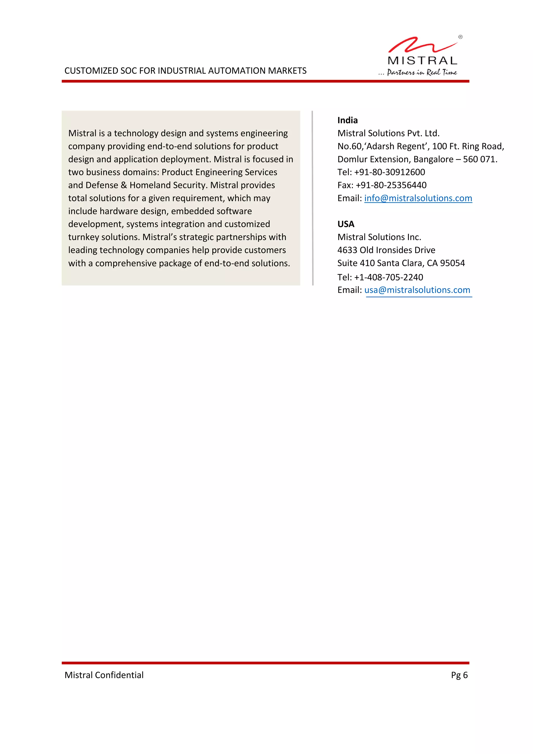 CUSTOMIZED SOC FOR INDUSTRIAL AUTOMATION MARKETS
Mistral Confidential Pg 5
Mistral Confidential Pg 6
Mistral is a technology design and systems engineering
company providing end-to-end solutions for product
design and application deployment. Mistral is focused in
two business domains: Product Engineering Services
and Defense & Homeland Security. Mistral provides
total solutions for a given requirement, which may
include hardware design, embedded software
development, systems integration and customized
turnkey solutions. Mistral’s strategic partnerships with
leading technology companies help provide customers
with a comprehensive package of end-to-end solutions.
India
Mistral Solutions Pvt. Ltd.
No.60,‘Adarsh Regent’, 100 Ft. Ring Road,
Domlur Extension, Bangalore – 560 071.
Tel: +91-80-30912600
Fax: +91-80-25356440
Email: info@mistralsolutions.com
USA
Mistral Solutions Inc.
4633 Old Ironsides Drive
Suite 410 Santa Clara, CA 95054
Tel: +1-408-705-2240
Email: usa@mistralsolutions.com
 