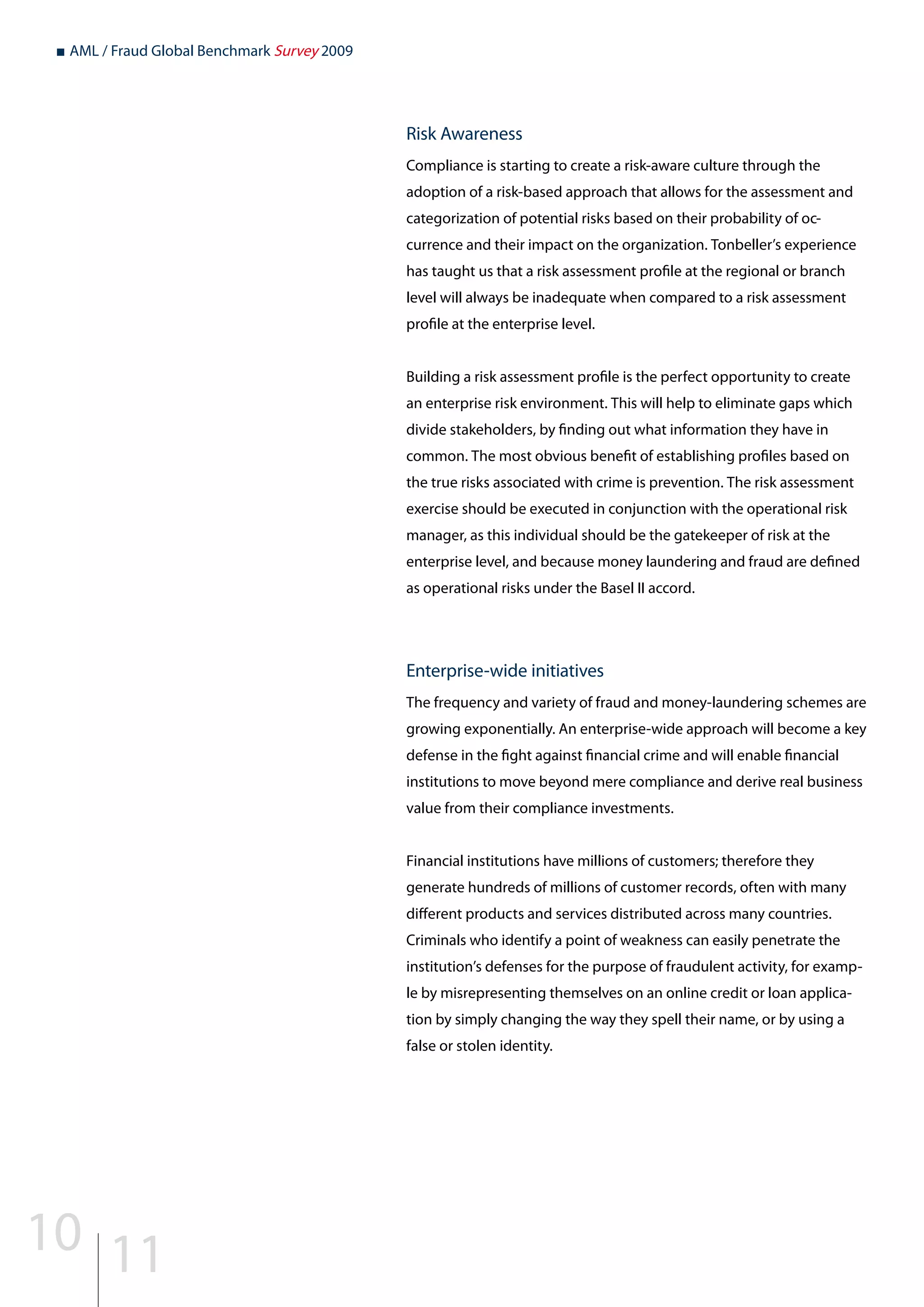 ■ AML / Fraud Global Benchmark Survey 2009
Risk Awareness
Compliance is starting to create a risk-aware culture through the
adoption of a risk-based approach that allows for the assessment and
categorization of potential risks based on their probability of oc-
currence and their impact on the organization. Tonbeller’s experience
has taught us that a risk assessment profile at the regional or branch
level will always be inadequate when compared to a risk assessment
profile at the enterprise level.
Building a risk assessment profile is the perfect opportunity to create
an enterprise risk environment. This will help to eliminate gaps which
divide stakeholders, by finding out what information they have in
common. The most obvious benefit of establishing profiles based on
the true risks associated with crime is prevention. The risk assessment
exercise should be executed in conjunction with the operational risk
manager, as this individual should be the gatekeeper of risk at the
enterprise level, and because money laundering and fraud are defined
as operational risks under the Basel II accord.
Enterprise-wide initiatives
The frequency and variety of fraud and money-laundering schemes are
growing exponentially. An enterprise-wide approach will become a key
defense in the fight against financial crime and will enable financial
institutions to move beyond mere compliance and derive real business
value from their compliance investments.
Financial institutions have millions of customers; therefore they
generate hundreds of millions of customer records, often with many
different products and services distributed across many countries.
Criminals who identify a point of weakness can easily penetrate the
institution’s defenses for the purpose of fraudulent activity, for examp-
le by misrepresenting themselves on an online credit or loan applica-
tion by simply changing the way they spell their name, or by using a
false or stolen identity.
10 11
 