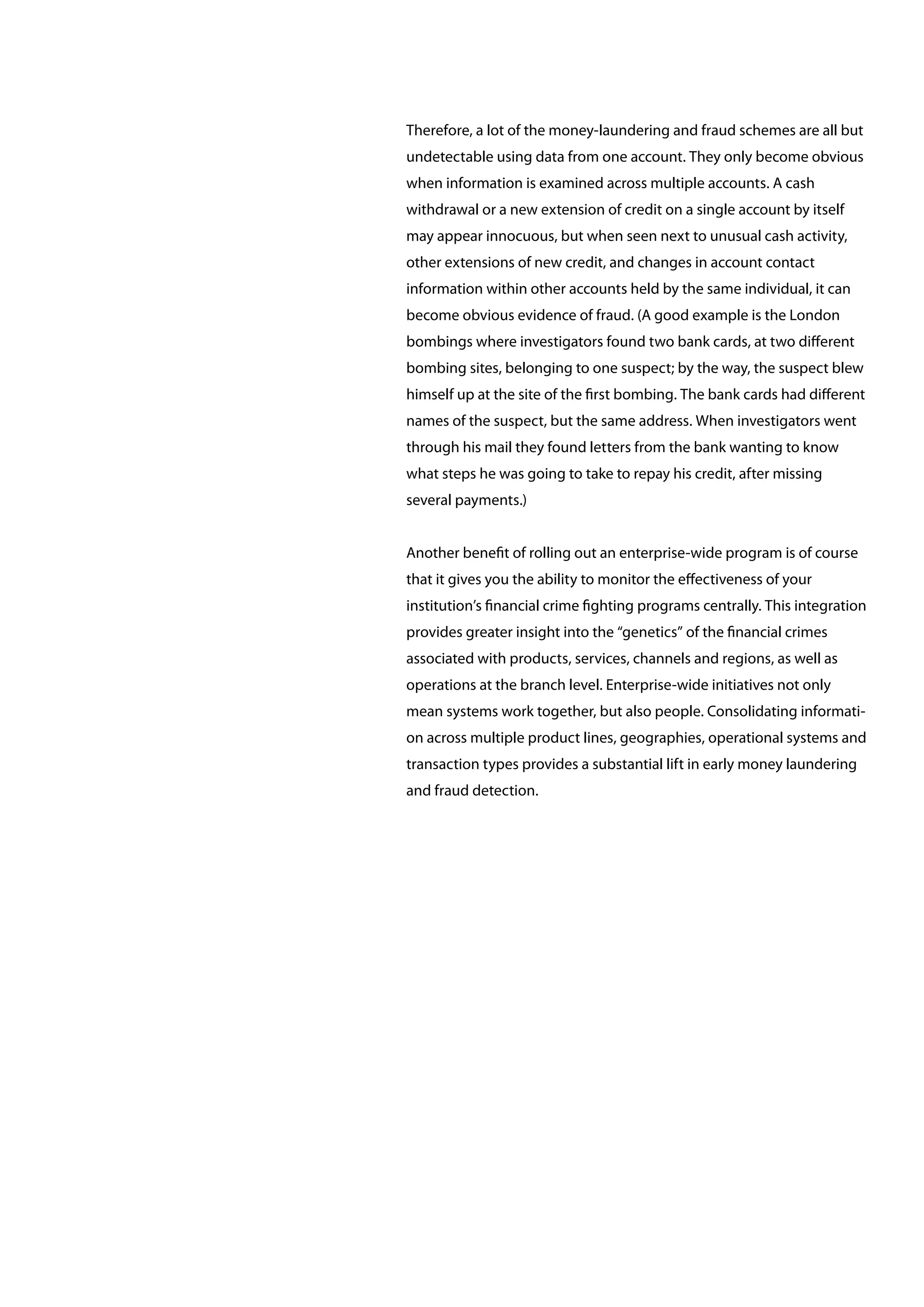 Therefore, a lot of the money-laundering and fraud schemes are all but
undetectable using data from one account. They only become obvious
when information is examined across multiple accounts. A cash
withdrawal or a new extension of credit on a single account by itself
may appear innocuous, but when seen next to unusual cash activity,
other extensions of new credit, and changes in account contact
information within other accounts held by the same individual, it can
become obvious evidence of fraud. (A good example is the London
bombings where investigators found two bank cards, at two different
bombing sites, belonging to one suspect; by the way, the suspect blew
himself up at the site of the first bombing. The bank cards had different
names of the suspect, but the same address. When investigators went
through his mail they found letters from the bank wanting to know
what steps he was going to take to repay his credit, after missing
several payments.)
Another benefit of rolling out an enterprise-wide program is of course
that it gives you the ability to monitor the effectiveness of your
institution’s financial crime fighting programs centrally. This integration
provides greater insight into the “genetics” of the financial crimes
associated with products, services, channels and regions, as well as
operations at the branch level. Enterprise-wide initiatives not only
mean systems work together, but also people. Consolidating informati-
on across multiple product lines, geographies, operational systems and
transaction types provides a substantial lift in early money laundering
and fraud detection.
 