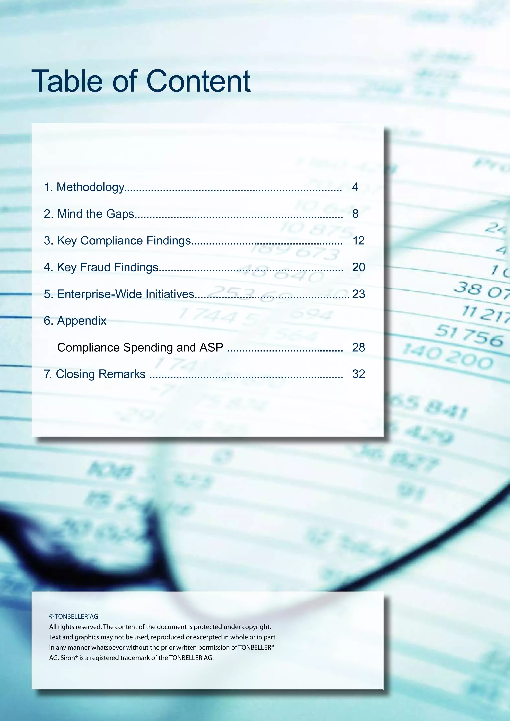 ■ AML / Fraud Global Benchmark Survey 2009
Table of Content
© TONBELLER®
AG
All rights reserved. The content of the document is protected under copyright.
Text and graphics may not be used, reproduced or excerpted in whole or in part
in any manner whatsoever without the prior written permission of TONBELLER®
AG. Siron® is a registered trademark of the TONBELLER AG.
1. Methodology..................................................................	.......	 4
2. Mind the Gaps......................................................................	 8
3. Key Compliance Findings...................................................	 12
4. Key Fraud Findings..............................................................	 20
5. Enterprise-Wide Initiatives....................................................	23
6. Appendix
Compliance Spending and ASP .......................................	 28
7. Closing Remarks .................................................................	 32
 