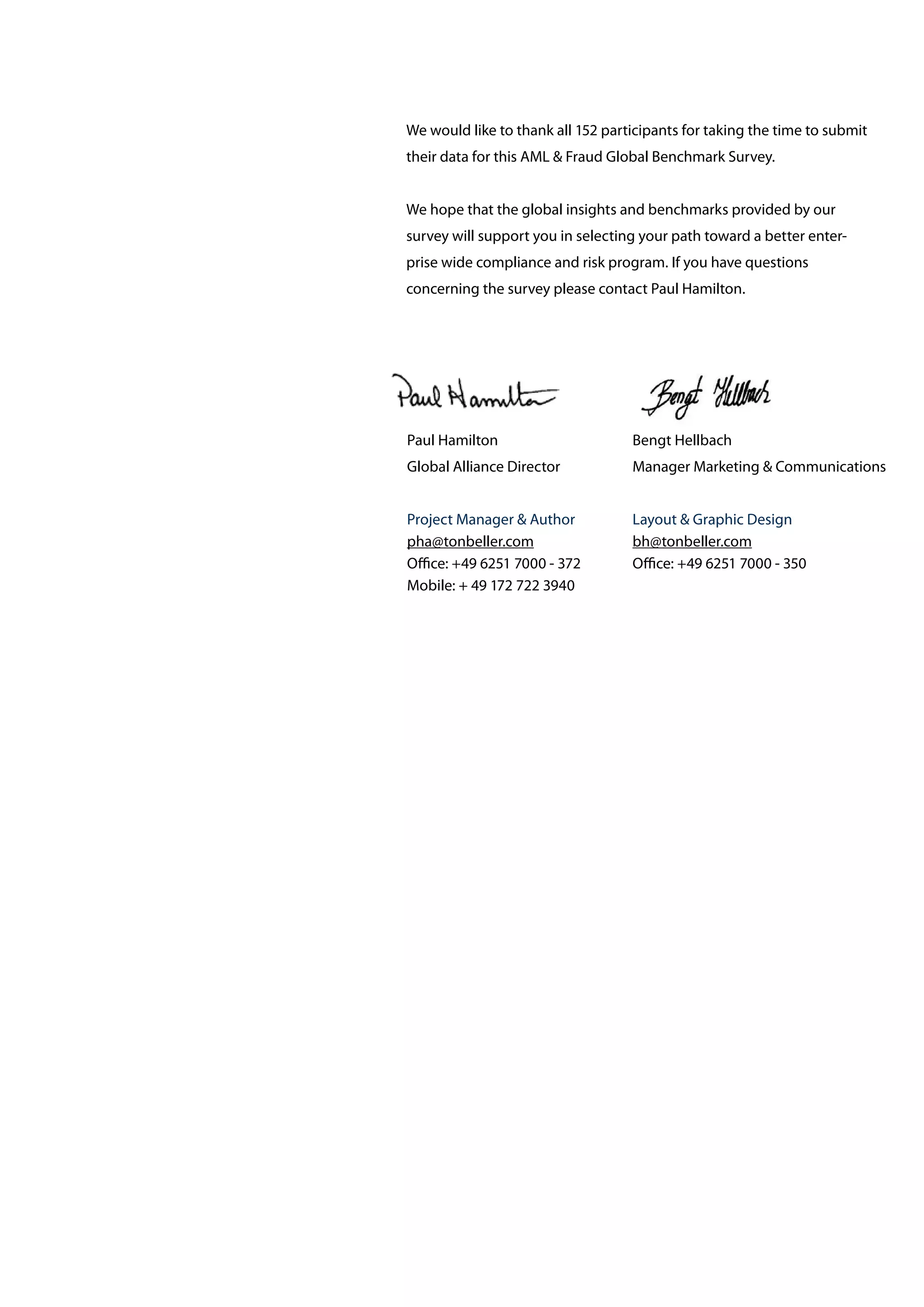 We would like to thank all 152 participants for taking the time to submit
their data for this AML & Fraud Global Benchmark Survey.
We hope that the global insights and benchmarks provided by our
survey will support you in selecting your path toward a better enter-
prise wide compliance and risk program. If you have questions
concerning the survey please contact Paul Hamilton.
Paul Hamilton
Global Alliance Director
Project Manager & Author
pha@tonbeller.com
Office: +49 6251 7000 - 372
Mobile: + 49 172 722 3940
Bengt Hellbach
Manager Marketing & Communications
Layout & Graphic Design
bh@tonbeller.com
Office: +49 6251 7000 - 350
 