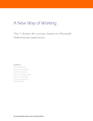 A New Way of Working

The 7 factors for success, based on Microsoft
Netherlands experience.




Authors
Mark Meerbeek
Katherine Randolph
Daniel W. Rasmus
Jaco van Wilgenburgh
Hans van der Meer
Jonathan Witkamp
Hans Kompier




Do not distribute without notice to Microsoft b.v.
 