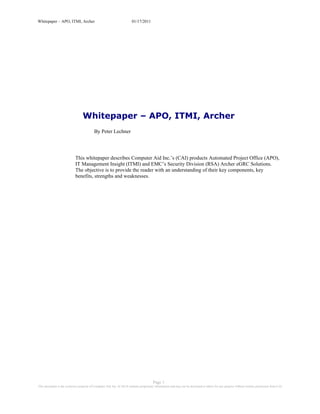 Whitepaper – APO, ITMI, Archer                                          01/17/2011




                                  Whitepaper – APO, ITMI, Archer
                                           By Peter Lechner




                            This whitepaper describes Computer Aid Inc.’s (CAI) products Automated Project Office (APO),
                            IT Management Insight (ITMI) and EMC’s Security Division (RSA) Archer eGRC Solutions.
                            The objective is to provide the reader with an understanding of their key components, key
                            benefits, strengths and weaknesses.




                                                                                         Page 1
This document is the exclusive property of Computer Aid, Inc. (CAI) It contains proprietary information and may not be disclosed to others for any purpose without written permission from CAI
 