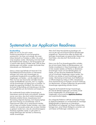 Systematisch zur Application Readiness
2
Systematisch zur Application Readiness
Kurzdarstellung
Stellen Sie sich vor, Sie sind in einem
Produktionsunternehmen für eine Fertigungslinie
verantwortlich. Von Ihnen wird verlangt, eine immer
höhere Stückzahl von Produkten zu liefern, die zudem
immer komplexer werden. Gleichzeitig nimmt die Anzahl
der Produktvarianten ständig zu. Die Fertigungslinie soll
in Zukunft zudem deutlich schneller laufen. Falls Sie diese
Anforderungen nicht erfüllen, wandern die Kunden Ihres
Unternehmens zum Wettbewerb ab.
Genau in dieser Lage befindet sich heute die IT. Die
Geschäftsbereichsverantwortlichen im Unternehmen
verlangen nach immer mehr Anwendungen mit
zunehmender Komplexität für eine größere Zahl von
Umgebungen und Geräten – und das möglichst schnell.
Wenn Sie ihnen das Gewünschte nicht liefern können,
werden die Betreffenden versuchen, die IT zu umgehen
und die Anwendungen auf eigene Faust zu erwerben. So
entsteht die sogenannte Schatten-IT. Das treibt nicht nur
die Kosten für Beschaffung und Unterstützung in die Höhe,
sondern gefährdet auch die Sicherheit und Compliance.
Der zunehmende Einsatz mobiler Anwendungen im
Unternehmen macht die Sache nicht einfacher. Vordenker
warnen zwar davor, dass durch mobile Anwendungen
Datenlecks entstehen können, beispielsweise durch
Verwendung integrierter Kameras, durch Kopiervorgänge
oder durch Nutzung von Cloud-Diensten. Doch IT-
Organisationen haben oft nur wenig Kenntnis darüber,
wie sich Apps auf mobilen Geräten verhalten, wann diese
installiert und verwendet werden oder wie deren Verhalten
so gesteuert werden kann, dass die unternehmenseigenen
Standards eingehalten werden. Es gibt zudem nur
wenige Werkzeuge oder Techniken zur Bewertung
mobiler Anwendungen.
Wenn die IT diese Herausforderung bewältigen will,
muss sie sehr agil und auf kontinuierliche Veränderungen
eingestellt sein. Verantwortliche sollten bei Bedarf alle
benötigten Anwendungen zum gewünschten Zeitpunkt zur
Hand haben, ohne dass die IT die Kontrolle aus der
Hand gibt.
Hierzu muss die IT ein Anwendungsportfolio vorhalten,
das auf einer breiten Palette von Betriebssystemen und
Geräten einsatzbereit ist. Diese Anwendungen sind stets
mit den neuesten Updates und Patches zu aktualisieren.
Anwendungen müssen auf neue Betriebssysteme und
Geräte, auf neue Versionen bestehender Plattformen
und auf virtualisierte Umgebungen migriert werden. Das
Portfolio muss ständig um neue Anwendungen ergänzt
werden. Gleichzeitig sind die Kosten durch Maßnahmen
zur Effizienzsteigerung niedrig zu halten, beispielsweise
durch Automatisierung von Prozessen und durch Einführung
von Mechanismen, mit denen Endbenutzer die gewünschten
Anwendungen eigenständig anfordern können.
Angesichts der Komplexität heutiger Anwendungen,
der Zahl der Betriebsumgebungen und Geräte und der
kurzen Freigabezyklen von Anwendungen und
Umgebungen ist kontinuierliche Application Readiness
eine anspruchsvolle Aufgabe.
Die vorliegende Publikation stellt den sechsstufigen Prozess
für Application Readiness vor und beschreibt ein vierstufiges
Reifegradmodell zur Bewertung von Unternehmen.
Abschließend wird aufgezeigt, wie Flexera Software dazu
beitragen kann, einen höheren Reifegrad zu erreichen und
somit besser auf Änderungen vorbereitet zu sein.
 