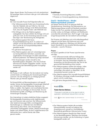 Systematisch zur Application Readiness
5
folgen diesem Muster. Die Prozesse sind nicht standardisiert.
Die jeweiligen Teams sind kaum oder gar nicht aufeinander
abgestimmt.
Prozess
Der meist manuelle Prozess läuft folgendermaßen ab:
• Der Softwareanwender fordert eine Anwendung formlos
über den Helpdesk oder per E-Mail an. Bei einer
solchen formlosen Anfrage ist die Wahrscheinlichkeit
hoch, dass die Angaben lücken- oder fehlerhaft sind.
• Die Anfrage wird an das Paketierungsteam
weitergeleitet. Das Team validiert die Anfrage nicht und
prüft auch nicht, ob die Anwendung lizenziert wurde.
Dies liegt in der Verantwortung des Anfragenden.
• Das Paketierungsteam führt keine
Kompatibilitätsbewertung durch. Es verlässt sich
vielmehr auf die Dokumentation des Softwareherstellers.
Die IT wartet ab, bis Kompatibilitätsprobleme
gemeldet werden.
• Es gibt keine Vorausplanung.
• Das Paketierungsteam setzt sich notwendigerweise
aus hochqualifizierten Technikern zusammen, die
angeforderten Anwendungen mit jedem erdenklichen
Aufwand paketieren. Die Paketierung erfolgt individuell.
• Die Anwendungen werden manuell an das
Bereitstellungsteam übergeben, ohne dass konkrete
Informationen darüber mitgegeben werden, wie die
Anwendung dem Bereitstellungssystem hinzugefügt
werden soll.
Ergebnisse
Der Prozess ist sehr ineffizient. Die Servicelevel sind niedrig
und die Kosten zur Erledigung der Anwendungsanfragen
sind hoch. Von der Anfrage bis zur Erledigung können
Wochen oder gar Monate vergehen.
Da Kompatibilität und Benutzerakzeptanz nicht geprüft
werden, können die bereitgestellten Anwendungen fehlerhaft
sein. Es bleibt dann dem Endbenutzer überlassen, die
Fehler zu melden. Das Ergebnis sind unzufriedene Benutzer
und eine Welle von Anfragen am Service Desk. Da eine
Standardisierung fehlt, sind Pflege und Aktualisierung der
Anwendungen kostspielig.
Das Unternehmen ist zudem erheblichen Risiken ausgesetzt:
Die bereitgestellte Anwendung wurde möglicherweise
gar nicht lizenziert oder autorisiert. Bei Software-Audits
oder Systemvermessungen fallen unvorhergesehene
Nachzahlungen an. Außerdem kann die fehlende
Überwachung dazu führen, dass Anwendungen
unkontrolliert weitergegeben werden. Mobile Anwendungen
bergen noch höhere Risiken, da die IT möglicherweise nicht
überwachen kann, welche Dienste oder Daten
genutzt werden.
Empfehlungen
• Zentrales Anwendungs-Repository erstellen.
• Prozesse zur Anwendungspaketierung standardisieren.
Grad 2 – Standard-Prozess – Wurden
Paketierungsstandards vereinbart?
Auf diesem Level hat die IT ein gewisses Maß der
Standardisierung, Entwicklung und Dokumentation von
Paketierungsprozessen erzielt und Standards vereinbart.
Zudem hat die IT ein zentrales Anwendungs-Repository
errichtet, sodass sie Anfragen validieren und Dashboards
sowie Berichte entwickeln kann. Die IT ist ggf. in der Lage,
einige Basisparameter der Servicelevel nachzuverfolgen.
Die Prozesse sind allerdings noch nicht stufenübergreifend
integriert und die Teams sind funktional noch nicht
aufeinander abgestimmt. Allerdings sind üblicherweise
bereits Standards für eine einzelne Betriebsumgebung
vorhanden – meist für Windows.
Prozess
Auf Level 2 gestaltet sich der Prozess typischerweise
wie folgt:
• Der Softwareanwender stellt eine Anfrage über
ein standardisiertes Helpdesk-Ticket. Das Ticket ist
so konzipiert, dass die notwendigen Angaben zur
Anwendung und die Informationen über die Art der
gewünschten Bereitstellung erfasst werden.
• Das Paketierungsteam validiert die Anfrage, indem
es manuell im zentralen Anwendungs-Repository
nachschlägt, ohne jedoch zu überprüfen, ob die
Anwendung lizenziert worden ist.
• Das Paketierungsteam führt manuelle Kompatibilitätstests
für Windows und einige virtuelle Anwendungen durch,
jedoch nicht für mobile Apps.
• Es gibt keine übergeordnete Planung.
• Das Paketierungsteam behebt alle ermittelten
Inkompatibilitäten manuell und paketiert die
Anwendung auch manuell zur anschließenden
Bereitstellung gemäßeinem dokumentierten Prozess.
• Das Paketierungsteam übergibt das Paket manuell
an das Bereitstellungsteam, allerdings ohne konkrete
Informationen darüber, wie die Anwendung im System
bereitgestellt werden soll.
 