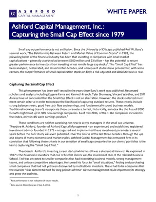 WHITE PAPER
1
Small cap outperformance is not an illusion. Since the University of Chicago published Rolf W. Banz’s
seminal work, “The Relationship Between Return and Market Value of Common Stocks” in 1981, the
prevailing belief of the financial industry has been that investing in companies with small market
capitalizations – generally accepted as between $300 million and $3 billion – has the potential to return
greater performance to investors than investing in less nimble large cap stocks1
. This “Small Cap Effect” has
been analyzed, deliberated, and dissected for decades, and subsequent studies have proven that, with some
caveats, the outperformance of small capitalization stocks on both a risk-adjusted and absolute basis is real.
Capturing the Small Cap Effect
This phenomenon has been well-tested in the years since Banz’s work was published. Respected
scholars and analysts including Eugene Fama and Kenneth French, Tyler Shumway, Vincent Warther, and Cliff
Asness have all concluded that the Small Cap Effect is not an aberration. However, the stocks selected must
meet certain criteria in order to increase the likelihood of capturing outsized returns. These criteria include
strong balance sheets, good free cash flow and earnings, and fundamentally sound business models.
Traditional indexing doesn’t incorporate these parameters. In fact, historically, an index like the Russell 2000
Growth might hold up to 30% non-earnings companies. As of mid-2016, of the 1,165 companies included in
that index, only 64.4% were earnings-positive.2
These conditions are neither surprising nor new to active managers in the small cap universe.
Theodore H. Ashford, founder of Ashford Capital Management – an experienced and established registered
investment advisor founded in 1979 – recognized and implemented these investment parameters several
years before the Banz study was even published. Over the course of the last three decades, through the ups
and downs of many economic and market cycles, Ashford Capital Management has remained firm in its
conviction that following these criteria in our selection of small cap companies for our clients’ portfolios is the
key to capturing the “Small Cap Effect.”
Theodore H. Ashford’s investing career started while he still was a student at Harvard. He explained in
1987’s The Passionate Investors that one of his first clients was the investment club of the Harvard Business
School. Ted was attracted to smaller companies that had interesting business models, strong management
teams, and unique competitive advantages. He turned his focus to “small situations,” finding and purchasing
small companies that had not yet been discovered by institutional investors. These had to be companies that
the investor “was content to hold for long periods of time” so that management could implement its strategy
and grow the business.
Ashford Capital Management, Inc.:
Capturing the Small Cap Effect since 1979
1
Past performance is not indicative of future results.
2
Data source: Bloomberg as of July 5, 2016.
 