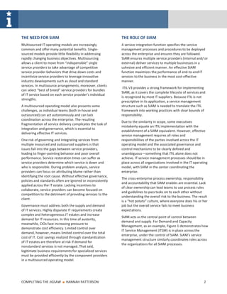 THE NEED FOR SIAM                                            THE ROLE OF SIAM
Multisourced IT operating models are increasingly            A service integration function specifies the service
common and offer many potential benefits. Single-            management processes and procedures to be deployed
sourced models provide little flexibility in addressing      across the enterprise and ensures they are followed.
rapidly changing business objectives. Multisourcing          SIAM ensures multiple service providers (internal and/ or
allows a client to move from “indispensible” single          external) deliver services to multiple businesses in a
service providers to take advantage of competitive           cohesive and efficient manner. An effective SIAM
service provider behaviors that drive down costs and         function maximizes the performance of end-to-end IT
incentivize service providers to leverage innovative         services to the business in the most cost-effective
industry developments such as cloud and standard             manner.
services. In multisource arrangements, moreover, clients
                                                              ITIL V3 provides a strong framework for implementing
can select “best of breed” service providers for bundles
                                                             SIAM, as it covers the complete lifecycle of services and
of IT service based on each service provider’s individual
                                                             is recognized by most IT suppliers. Because ITIL is not
strengths.
                                                             prescriptive in its application, a service management
A multisourced operating model also presents some            structure such as SIAM is needed to translate the ITIL
challenges, as individual teams (both in-house and           framework into working practices with clear bounds of
outsourced) can act autonomously and can lack                responsibility.
coordination across the enterprise. The resulting
                                                             Due to the similarity in scope, some executives
fragmentation of service delivery complicates the task of
                                                             mistakenly equate an ITIL implementation with the
integration and governance, which is essential to
                                                             establishment of a SIAM equivalent. However, effective
delivering effective IT services.
                                                             service management requires all roles and
One risk of governing and integrating services from          responsibilities of the parties involved across the IT
multiple insourced and outsourced suppliers is that          operating model and the associated governance and
issues fall into the gaps between service providers,         control mechanisms to be clearly defined and
leading to finger-pointing behavior and poor overall         unambiguous—something that ITIL alone does not
performance. Service restoration times can suffer as         achieve. IT service management processes should be in
service providers determine which service is down and        place across all organizations involved in the IT operating
who is responsible. During problem analysis, service         model, with SIAM in the center coordinating the
providers can focus on attributing blame rather than         enterprise.
identifying the root cause. Without effective governance,
                                                             The cross-enterprise process ownership, responsibility
policies and standards often are ignored or inconsistently
                                                             and accountability that SIAM enables are essential. Lack
applied across the IT estate. Lacking incentives to
                                                             of clear ownership can lead teams to use process rules
collaborate, service providers can become focused on
                                                             and guidelines to pass tasks on to each other without
competition to the detriment of providing services to the
                                                             understanding the overall risk to the business. The result
client.
                                                             is a “hot potato” culture, where everyone does his or her
Governance must address both the supply and demand           job but the overall service fails to meet business
of IT services. Highly disparate IT requirements create      expectations.
complex and heterogeneous IT estates and increase
                                                             SIAM acts as the central point of control between
demand for IT resources. In this time of austerity,
                                                             demand and supply. For Demand and Capacity
meanwhile, CIOs face increasing pressure to
                                                             Management, as an example, Figure 1 demonstrates how
demonstrate cost efficiency. Limited control over
                                                             IT Service Management (ITSM) is in place across the
demand, however, means limited control over the total
                                                             enterprise, under the control of SIAM. SIAM’s service
cost of IT. Cost savings realized through standardization
                                                             management structure similarly coordinates roles across
of IT estates are therefore at risk if demand for
                                                             the organizations for all SIAM processes.
nonstandard services is not managed. That said,
legitimate business requirements for specialized services
must be provided efficiently by the component providers
in a multisourced operating model.




COMPLETING THE JIGSAW      ■   HANNAH PATTERSON                                                                      2
 