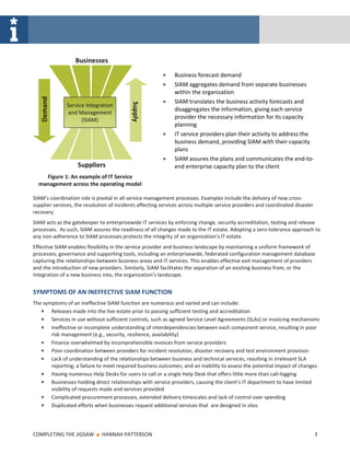Businesses
                                                              Business forecast demand
                                                              SIAM aggregates demand from separate businesses
                                                              within the organization
   Demand




                                                              SIAM translates the business activity forecasts and



                                           Supply
              Service Integration
                                                              disaggregates the information, giving each service
              and Management
                    (SIAM)                                    provider the necessary information for its capacity
                                                              planning
                                                              IT service providers plan their activity to address the
                                                              business demand, providing SIAM with their capacity
                                                              plans
                                                              SIAM assures the plans and communicates the end-to-
                   Suppliers                                  end enterprise capacity plan to the client
    Figure 1: An example of IT Service
  management across the operating model

SIAM’s coordination role is pivotal in all service management processes. Examples include the delivery of new cross-
supplier services, the resolution of incidents affecting services across multiple service providers and coordinated disaster
recovery.
SIAM acts as the gatekeeper to enterprisewide IT services by enforcing change, security accreditation, testing and release
processes. As such, SIAM assures the readiness of all changes made to the IT estate. Adopting a zero-tolerance approach to
any non-adherence to SIAM processes protects the integrity of an organization’s IT estate.
Effective SIAM enables flexibility in the service provider and business landscape by maintaining a uniform framework of
processes, governance and supporting tools, including an enterprisewide, federated configuration management database
capturing the relationships between business areas and IT services. This enables effective exit management of providers
and the introduction of new providers. Similarly, SIAM facilitates the separation of an existing business from, or the
integration of a new business into, the organization’s landscape.


SYMPTOMS OF AN INEFFECTIVE SIAM FUNCTION
The symptoms of an ineffective SIAM function are numerous and varied and can include:
       Releases made into the live estate prior to passing sufficient testing and accreditation
       Services in use without sufficient controls, such as agreed Service Level Agreements (SLAs) or invoicing mechanisms
       Ineffective or incomplete understanding of interdependencies between each component service, resulting in poor
       risk management (e.g., security, resilience, availability)
       Finance overwhelmed by incomprehensible invoices from service providers
       Poor coordination between providers for incident resolution, disaster recovery and test environment provision
       Lack of understanding of the relationships between business and technical services, resulting in irrelevant SLA
       reporting; a failure to meet required business outcomes; and an inability to assess the potential impact of changes
       Having numerous Help Desks for users to call or a single Help Desk that offers little more than call-logging
       Businesses holding direct relationships with service providers, causing the client’s IT department to have limited
       visibility of requests made and services provided
       Complicated procurement processes, extended delivery timescales and lack of control over spending
       Duplicated efforts when businesses request additional services that are designed in silos




COMPLETING THE JIGSAW       ■   HANNAH PATTERSON                                                                               3
 