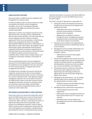 SIAM SUCCESS FACTORS                                           contracts and acting in an assurance role above SIAM and
                                                               all service providers. As such, the SIAM function acts as
Key success factors of effective service integration and       the client’s agent.
management are similarly varied.
                                                               The client’s retained IT department is responsible for:
An effective SIAM provider should be proficient in ITSM
                                                                       Setting the policies and standards (commercial,
and aligned to the client’s service management
                                                                       architectural, security and service design) to be
standards, such as ITIL. The integrator should be
                                                                       applied to the estate
accredited to ISO 20000 and assured by the client’s
retained organization.                                                  ‒ SIAM defines the service management
                                                                           processes and procedures in accordance
Objectivity is essential. The integrator should act as the                 with the client’s standards.
agent of the client, providing services independently                   ‒ SIAM governs the delivery of services
from the other service providers. This may mean that the                   through the service management processes,
service integration function resides in a discrete                         keeping the other service providers aligned
organization from the service providers, or that Chinese                   to the client’s policies and standards.
walls are put up between the teams of a provider
                                                                       Selecting service providers and negotiating and
delivering both SIAM and operations or development. To
                                                                       maintaining the contractual relationships with all
effectively act as the client’s agent, the integrator should
                                                                       service providers
demonstrate a good understanding of the businesses
supported and be able to provide an integrated set of                  Managing the service provider relationship at an
tools that allow the service providers to feed information             executive level and the payment of service
into SIAM and support common processes (e.g.                           providers’ invoices
availability alerts, incident tickets, change requests and              ‒ SIAM performs the day-to-day supplier
management information relating to consumption of                           management activities.
service).                                                              Overall risk management and controls assurance
                                                                       activities through a team that set the policies and
Clients should demand mature service management
                                                                       standards and holds ultimate accountability for
processes from their SIAM provider; these processes will
                                                                       deciding whether solutions are to be accredited
be enabled by service management tool sets and ready
                                                                       (e.g. security accreditation and compliance)
for other service providers to integrate their service
management tool sets into.                                             Overseeing enterprise architecture that defines
                                                                       the business, data, application and, at the
The SIAM function will define the process and tool-set                 highest level, the technology architectures,
integration requirements for other service providers,                  against which the service providers design and
without dictating how they deliver services. A client who              deliver their services
has a mature retained function, with significant supplier              Managing service performance , e.g., by making
management expertise, has no real need to outsource                    decisions about service improvement plans or
the SIAM function, while a client with immature service
                                                                       the implementation of service credits
management processes may want to outsource. Given
the investment required to design and build SIAM                        ‒ Enabled by reports from the SIAM processes,
processes and tools, leveraging the previous work of                      e.g., for service level performance
outsourcers often makes sense.                                         Managing business relationships responsible for:
                                                                        ‒ Understanding the priorities of the
                                                                           organization
RETAINING ACCOUNTABILITY AND CONTROL
                                                                        ‒ Advising the client’s composite businesses on
Clients who move to an outsourced model often wish to                     how to drive benefits out of IT services and
retain the SIAM function due to a fear of losing control.                 contracts
Where the client’s IT department retains key controls                   ‒ Defining business services (made up of
and decision rights, that fear is unfounded. The client’s IT              technology services) to be made available via
department always will remain accountable to the                          the catalogue
business for providing the required IT services. Where
SIAM is outsourced, the IT department should retain the
role of setting policies and standards, making decisions
(and setting the rules for rule-based decisions), owning

COMPLETING THE JIGSAW       ■   HANNAH PATTERSON                                                                       4
 