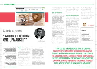 41 // chapter 3 // excelling at multichannel40 // chapter 3 // excelling at multichannel
oversimplifying things, you need
to go into the details of how
value is measured ”.
About the purchase cost
What really matters, at the end
of the day, is the purchase cost.
“ The idea is to find a purchase
cost for each lever, based
on the real link between a
contact point and a sale,
instead of dividing the total
number of sales by the cost of
the campaign, ” says Laurent
Bouten.
“ We haven’t achieved that yet. I
think it’s the most complicated
part, and it’s an important
question for everyone: should
you continuously carry out
auditing work in order to model
attribution, if you don’t use
it continuously? Everything
depends on the company’s
strategy and on its acquisition
context ”.
At Motoblouz, the current
priority is to internationalise:
“ We develop 99 % of this by
means of AdWords. Working
on attribution is therefore not
a priority. It’s an important
point for other companies that
do branding. But if you want to
start working back to the first
contact point, to go beyond your
own website and track all the
banners involved, it can get
expensive ”.
Affiliated and discount codes
Laurent believes that
outsourcing an attribution study
before putting things into place
to do it in-house can be a good
practice. “ The second step
would be to get this going at
a regular tempo that is suited
to the company’s means and
objectives ”.
He concludes that “ for us, we
haven’t done much reattribution
because we know that there
isn’t much crossover between
the channels. Originally, the
question of attribution started
with a debate on discount codes.
Many of my colleagues realised
that they were paying far too
much to certain discount code
providers. In reality, consumers
were going to Google to search
for discount codes having
already made the decision to
buy ”. (see the Compagnie des
Alpes case study on pages 36-
37).
“ It’s like with pilot fish - for
a long time we thought that
they were guiding marine
predators, when actually
they’re just taking advantage
of the slipstream! This led a lot
of advertisers to go so far as
equipping themselves with a full
attribution tool when it would
have been enough to use an
intermediate-level tool ”.
The pure player
Motoblouz.com, which sells
motorcyclist equipment,
has invested in attribution/
contribution since 2014,
while retaining, it must be
said, a sense of perspective.
The company already
uses two additional tools
to ensure that the data
collected is processed
correctly, but is careful
not to over-invest. The
company’s priorities push
it towards investing most
heavily in AdWords
“T
here are two important
aspects of attribution/
contribution, ” says Lau-
rent Bouten, Marketing Director
of Motoblouz.com. “ Measure-
ment first (understanding the
client pathway), strategy second
(deciding whether to act or
not). ”
Acquiring measurement tools
without producing analysis of
no interest: “ We have been
working with Eulerian for two
years to record our clients’
pathways. The tool records
all access to the site - where
the user arrived, what they did
when they clicked... At this point
there is no payment aspect, it is
pure measurement. ”
“ We complement this with
Mazeberry for data display.
This seems key to me, since
otherwise you are stuck with
a lot of data and it would be
a shame to only scratch the
surface. You can do your
own CPC, comparators or
retargeting analysis, but this
will lack granularity. ”
“ With CPC, for example, the
takeaways from a generic
keywords campaign will be very
different from the takeaways for
a shopping campaign. To avoid
[Laurent Bouten
is Marketing Director.]
“ avoidingtechnological
one-upmanship ”
Motoblouz.com
zoom
The figures
• 700,000 clients;
• 30 million euros
in sales;
• 11 years in business;
• 50,000 references;
• 17 million visits;
• 5 countries covered so far.
“ You can use a measurement tool to conduct
your own CPC, comparator or retargeting analysis,
but this will lack granularity. With CPC, for example,
the takeaways from a generic keywords campaign will
be very different from the takeaways for a shopping
campaign. To avoid oversimplifying things, you need
to go into the details of how value is measured ”.
case study
 
