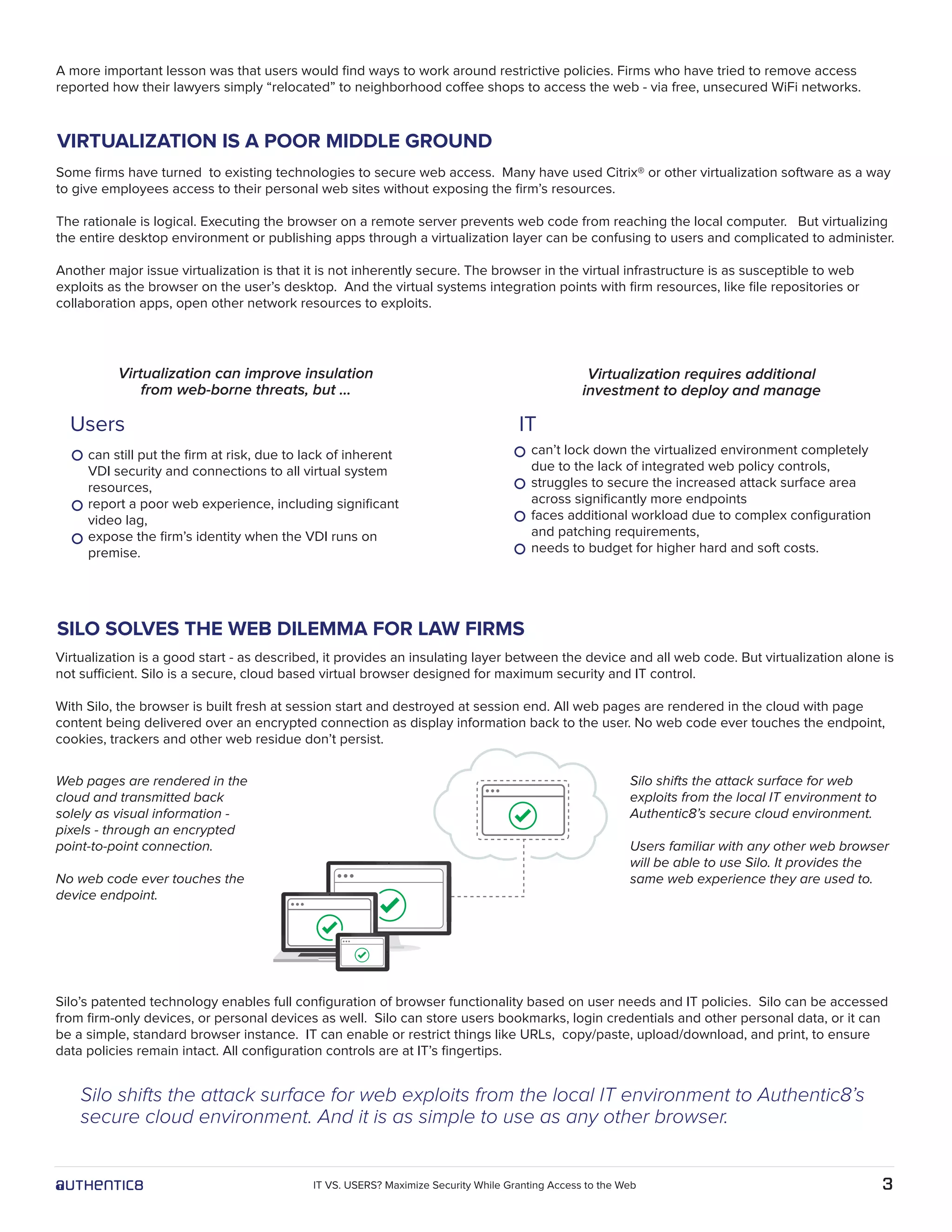 A more important lesson was that users would ﬁnd ways to work around restrictive policies. Firms who have tried to remove access
reported how their lawyers simply “relocated” to neighborhood coffee shops to access the web - via free, unsecured WiFi networks.
Some ﬁrms have turned to existing technologies to secure web access. Many have used Citrix® or other virtualization software as a way
to give employees access to their personal web sites without exposing the ﬁrm’s resources.
The rationale is logical. Executing the browser on a remote server prevents web code from reaching the local computer. But virtualizing
the entire desktop environment or publishing apps through a virtualization layer can be confusing to users and complicated to administer.
Another major issue virtualization is that it is not inherently secure. The browser in the virtual infrastructure is as susceptible to web
exploits as the browser on the user’s desktop. And the virtual systems integration points with ﬁrm resources, like ﬁle repositories or
collaboration apps, open other network resources to exploits.
Virtualization requires additional
investment to deploy and manage
Virtualization can improve insulation
from web-borne threats, but …
can still put the ﬁrm at risk, due to lack of inherent
VDI security and connections to all virtual system
resources,
report a poor web experience, including signiﬁcant
video lag,
expose the ﬁrm’s identity when the VDI runs on
premise.
can’t lock down the virtualized environment completely
due to the lack of integrated web policy controls,
struggles to secure the increased attack surface area
across signiﬁcantly more endpoints
faces additional workload due to complex conﬁguration
and patching requirements,
needs to budget for higher hard and soft costs.
SILO SOLVES THE WEB DILEMMA FOR LAW FIRMS
VIRTUALIZATION IS A POOR MIDDLE GROUND
Web pages are rendered in the
cloud and transmitted back
solely as visual information -
pixels - through an encrypted
point-to-point connection.
No web code ever touches the
device endpoint.
Virtualization is a good start - as described, it provides an insulating layer between the device and all web code. But virtualization alone is
not sufficient. Silo is a secure, cloud based virtual browser designed for maximum security and IT control.
With Silo, the browser is built fresh at session start and destroyed at session end. All web pages are rendered in the cloud with page
content being delivered over an encrypted connection as display information back to the user. No web code ever touches the endpoint,
cookies, trackers and other web residue don’t persist.
Silo’s patented technology enables full conﬁguration of browser functionality based on user needs and IT policies. Silo can be accessed
from ﬁrm-only devices, or personal devices as well. Silo can store users bookmarks, login credentials and other personal data, or it can
be a simple, standard browser instance. IT can enable or restrict things like URLs, copy/paste, upload/download, and print, to ensure
data policies remain intact. All conﬁguration controls are at IT’s ﬁngertips.
Silo shifts the attack surface for web exploits from the local IT environment to Authentic8’s
secure cloud environment. And it is as simple to use as any other browser.
Silo shifts the attack surface for web
exploits from the local IT environment to
Authentic8’s secure cloud environment.
Users familiar with any other web browser
will be able to use Silo. It provides the
same web experience they are used to.
Users IT
3IT VS. USERS? Maximize Security While Granting Access to the Web
 