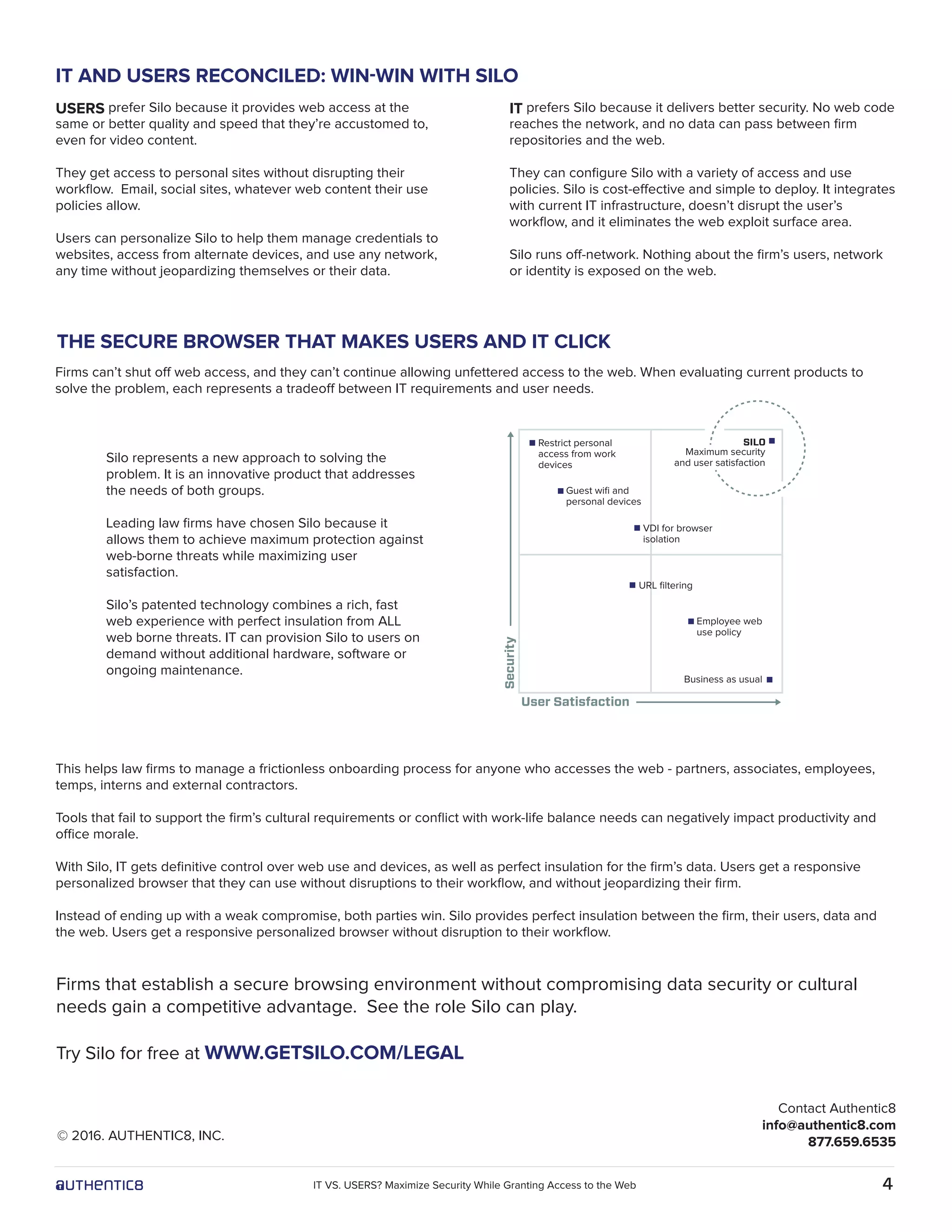 IT AND USERS RECONCILED: WIN-WIN WITH SILO
IT prefers Silo because it delivers better security. No web code
reaches the network, and no data can pass between ﬁrm
repositories and the web.
They can conﬁgure Silo with a variety of access and use
policies. Silo is cost-effective and simple to deploy. It integrates
with current IT infrastructure, doesn’t disrupt the user’s
workﬂow, and it eliminates the web exploit surface area.
Silo runs off-network. Nothing about the ﬁrm’s users, network
or identity is exposed on the web.
USERS prefer Silo because it provides web access at the
same or better quality and speed that they’re accustomed to,
even for video content.
They get access to personal sites without disrupting their
workﬂow. Email, social sites, whatever web content their use
policies allow.
Users can personalize Silo to help them manage credentials to
websites, access from alternate devices, and use any network,
any time without jeopardizing themselves or their data.
This helps law ﬁrms to manage a frictionless onboarding process for anyone who accesses the web - partners, associates, employees,
temps, interns and external contractors.
Tools that fail to support the ﬁrm’s cultural requirements or conﬂict with work-life balance needs can negatively impact productivity and
office morale.
With Silo, IT gets deﬁnitive control over web use and devices, as well as perfect insulation for the ﬁrm’s data. Users get a responsive
personalized browser that they can use without disruptions to their workﬂow, and without jeopardizing their ﬁrm.
Instead of ending up with a weak compromise, both parties win. Silo provides perfect insulation between the ﬁrm, their users, data and
the web. Users get a responsive personalized browser without disruption to their workﬂow.
Silo represents a new approach to solving the
problem. It is an innovative product that addresses
the needs of both groups.
Leading law ﬁrms have chosen Silo because it
allows them to achieve maximum protection against
web-borne threats while maximizing user
satisfaction.
Silo’s patented technology combines a rich, fast
web experience with perfect insulation from ALL
web borne threats. IT can provision Silo to users on
demand without additional hardware, software or
ongoing maintenance.
THE SECURE BROWSER THAT MAKES USERS AND IT CLICK
Firms can’t shut off web access, and they can’t continue allowing unfettered access to the web. When evaluating current products to
solve the problem, each represents a tradeoff between IT requirements and user needs.
Security
Guest wiﬁ and
personal devices
Restrict personal
access from work
devices
User Satisfaction
Employee web
use policy
Business as usual
Contact Authentic8
info@authentic8.com
877.659.6535
Firms that establish a secure browsing environment without compromising data security or cultural
needs gain a competitive advantage. See the role Silo can play.
Try Silo for free at WWW.GETSILO.COM/LEGAL
© 2016. AUTHENTIC8, INC.
4IT VS. USERS? Maximize Security While Granting Access to the Web
VDI for browser
isolation
URL ﬁltering
SILO
Maximum security
and user satisfaction
 