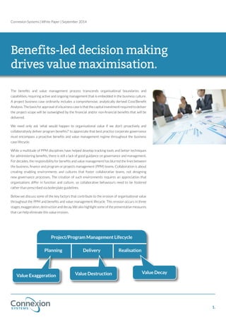Connexion Systems | White Paper | September 2014 
Benefits-led decision making 
drives value maximisation. 
The benefits and value management process transcends organisational boundaries and 
capabilities, requiring active and ongoing management that is embedded in the business culture. 
A project business case ordinarily includes a comprehensive, analytically derived Cost/Benefit 
Analysis. The basis for approval of a business case is that the capital investment required to deliver 
the project scope will be outweighed by the financial and/or non-financial benefits that will be 
delivered. 
We need only ask ‘what would happen to organisational value if we don’t proactively and 
collaboratively deliver program benefits?’ to appreciate that best practice corporate governance 
must encompass a proactive benefits and value management regime throughout the business 
case lifecycle. 
While a multitude of PPM disciplines have helped develop tracking tools and better techniques 
for administering benefits, there is still a lack of good guidance on governance and management. 
For decades, the responsibility for benefits and value management has blurred the lines between 
the business, finance and program or projects management (PPM) teams. Collaboration is about 
creating enabling environments and cultures that foster collaborative teams, not designing 
new governance processes. The creation of such environments requires an appreciation that 
organisations differ in function and culture, so collaborative behaviours need to be fostered 
rather than prescribed via boilerplate guidelines. 
Below we discuss some of the key factors that contribute to the erosion of organisational value 
throughout the PPM and benefits and value management lifecycle. This erosion occurs in three 
stages, exaggeration, destruction and decay. We also highlight some of the preventative measures 
that can help eliminate this value erosion. 
Project/Program Management Lifecycle 
Planning Delivery Realisation 
Value Exaggeration Value Destruction Value Decay 
1. 
 
