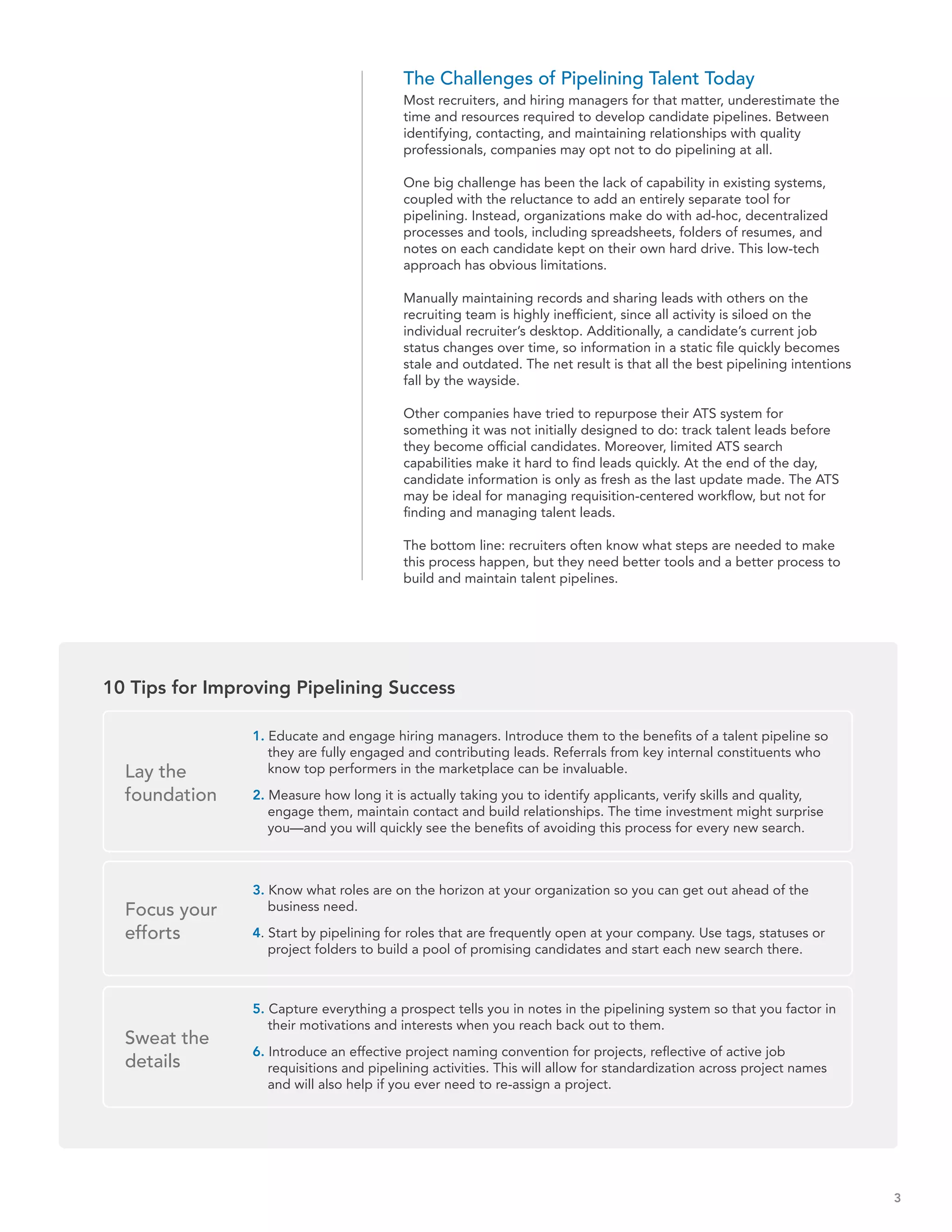 The Challenges of Pipelining Talent Today
                                          Most recruiters, and hiring managers for that matter, underestimate the
                                          time and resources required to develop candidate pipelines. Between
                                          identifying, contacting, and maintaining relationships with quality
                                          professionals, companies may opt not to do pipelining at all.

                                          One big challenge has been the lack of capability in existing systems,
                                          coupled with the reluctance to add an entirely separate tool for
                                          pipelining. Instead, organizations make do with ad-hoc, decentralized
                                          processes and tools, including spreadsheets, folders of resumes, and
                                          notes on each candidate kept on their own hard drive. This low-tech
                                          approach has obvious limitations.

                                          Manually maintaining records and sharing leads with others on the
                                          recruiting team is highly inefficient, since all activity is siloed on the
                                          individual recruiter’s desktop. Additionally, a candidate’s current job
                                          status changes over time, so information in a static file quickly becomes
                                          stale and outdated. The net result is that all the best pipelining intentions
                                          fall by the wayside.

                                          Other companies have tried to repurpose their ATS system for
                                          something it was not initially designed to do: track talent leads before
                                          they become official candidates. Moreover, limited ATS search
                                          capabilities make it hard to find leads quickly. At the end of the day,
                                          candidate information is only as fresh as the last update made. The ATS
                                          may be ideal for managing requisition-centered workflow, but not for
                                          finding and managing talent leads.

                                          The bottom line: recruiters often know what steps are needed to make
                                          this process happen, but they need better tools and a better process to
                                          build and maintain talent pipelines.




10 Tips for Improving Pipelining Success

                1. Educate and engage hiring managers. Introduce them to the benefits of a talent pipeline so
                   they are fully engaged and contributing leads. Referrals from key internal constituents who
  Lay the          know top performers in the marketplace can be invaluable.

  foundation    2. Measure how long it is actually taking you to identify applicants, verify skills and quality,
                   engage them, maintain contact and build relationships. The time investment might surprise
                   you—and you will quickly see the benefits of avoiding this process for every new search.



                3. Know what roles are on the horizon at your organization so you can get out ahead of the
  Focus your       business need.

  efforts       4. Start by pipelining for roles that are frequently open at your company. Use tags, statuses or
                   project folders to build a pool of promising candidates and start each new search there.



                5. Capture everything a prospect tells you in notes in the pipelining system so that you factor in
                   their motivations and interests when you reach back out to them.
  Sweat the
                6. Introduce an effective project naming convention for projects, reflective of active job
  details          requisitions and pipelining activities. This will allow for standardization across project names
                   and will also help if you ever need to re-assign a project.




                                                                                                                          3
 