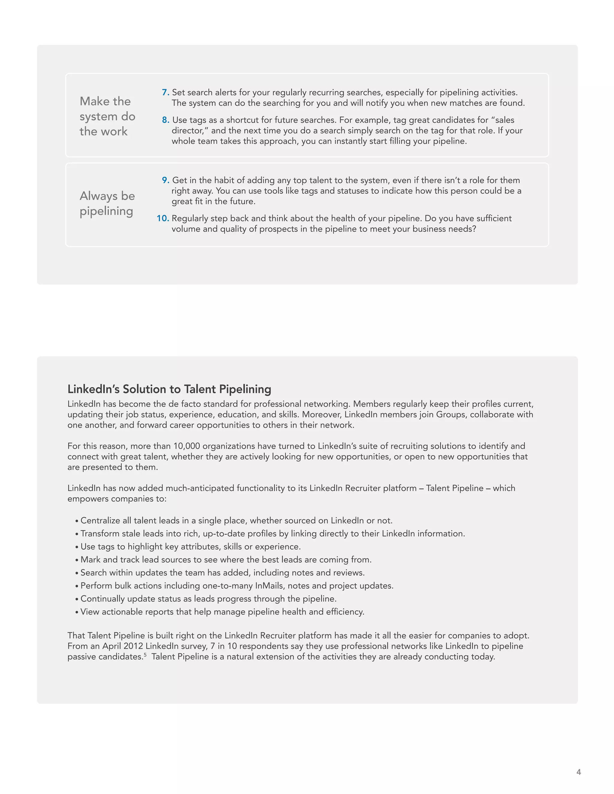 7. Set search alerts for your regularly recurring searches, especially for pipelining activities.
   Make the                The system can do the searching for you and will notify you when new matches are found.
   system do            8. Use tags as a shortcut for future searches. For example, tag great candidates for “sales
   the work                director,” and the next time you do a search simply search on the tag for that role. If your
                           whole team takes this approach, you can instantly start filling your pipeline.



                        9. Get in the habit of adding any top talent to the system, even if there isn’t a role for them
                           right away. You can use tools like tags and statuses to indicate how this person could be a
   Always be               great fit in the future.
   pipelining
                       10. Regularly step back and think about the health of your pipeline. Do you have sufficient
                           volume and quality of prospects in the pipeline to meet your business needs?




LinkedIn’s Solution to Talent Pipelining
LinkedIn has become the de facto standard for professional networking. Members regularly keep their profiles current,
updating their job status, experience, education, and skills. Moreover, LinkedIn members join Groups, collaborate with
one another, and forward career opportunities to others in their network.

For this reason, more than 10,000 organizations have turned to LinkedIn’s suite of recruiting solutions to identify and
connect with great talent, whether they are actively looking for new opportunities, or open to new opportunities that
are presented to them.

LinkedIn has now added much-anticipated functionality to its LinkedIn Recruiter platform – Talent Pipeline – which
empowers companies to:

   Centralize all talent leads in a single place, whether sourced on LinkedIn or not.
   Transform stale leads into rich, up-to-date profiles by linking directly to their LinkedIn information.
   Use tags to highlight key attributes, skills or experience.
   Mark and track lead sources to see where the best leads are coming from.
   Search within updates the team has added, including notes and reviews.
   Perform bulk actions including one-to-many InMails, notes and project updates.
   Continually update status as leads progress through the pipeline.
   View actionable reports that help manage pipeline health and efficiency.

That Talent Pipeline is built right on the LinkedIn Recruiter platform has made it all the easier for companies to adopt.
From an April 2012 LinkedIn survey, 7 in 10 respondents say they use professional networks like LinkedIn to pipeline
passive candidates.5 Talent Pipeline is a natural extension of the activities they are already conducting today.




                                                                                                                            4
 