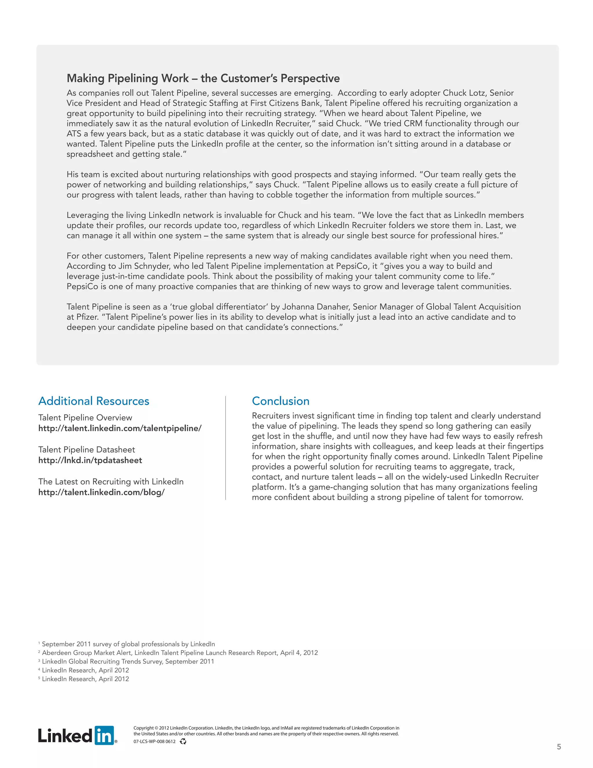 Making Pipelining Work – the Customer’s Perspective
         As companies roll out Talent Pipeline, several successes are emerging. According to early adopter Chuck Lotz, Senior
         Vice President and Head of Strategic Staffing at First Citizens Bank, Talent Pipeline offered his recruiting organization a
         great opportunity to build pipelining into their recruiting strategy. “When we heard about Talent Pipeline, we
         immediately saw it as the natural evolution of LinkedIn Recruiter,” said Chuck. “We tried CRM functionality through our
         ATS a few years back, but as a static database it was quickly out of date, and it was hard to extract the information we
         wanted. Talent Pipeline puts the LinkedIn profile at the center, so the information isn’t sitting around in a database or
         spreadsheet and getting stale.”

         His team is excited about nurturing relationships with good prospects and staying informed. “Our team really gets the
         power of networking and building relationships,” says Chuck. “Talent Pipeline allows us to easily create a full picture of
         our progress with talent leads, rather than having to cobble together the information from multiple sources.”

         Leveraging the living LinkedIn network is invaluable for Chuck and his team. “We love the fact that as LinkedIn members
         update their profiles, our records update too, regardless of which LinkedIn Recruiter folders we store them in. Last, we
         can manage it all within one system – the same system that is already our single best source for professional hires.”

         For other customers, Talent Pipeline represents a new way of making candidates available right when you need them.
         According to Jim Schnyder, who led Talent Pipeline implementation at PepsiCo, it “gives you a way to build and
         leverage just-in-time candidate pools. Think about the possibility of making your talent community come to life.”
         PepsiCo is one of many proactive companies that are thinking of new ways to grow and leverage talent communities.

         Talent Pipeline is seen as a ‘true global differentiator’ by Johanna Danaher, Senior Manager of Global Talent Acquisition
         at Pfizer. “Talent Pipeline’s power lies in its ability to develop what is initially just a lead into an active candidate and to
         deepen your candidate pipeline based on that candidate’s connections.”




Additional Resources                                                                      Conclusion
Talent Pipeline Overview                                                                  Recruiters invest significant time in finding top talent and clearly understand
http://talent.linkedin.com/talentpipeline/                                                the value of pipelining. The leads they spend so long gathering can easily
                                                                                          get lost in the shuffle, and until now they have had few ways to easily refresh
Talent Pipeline Datasheet                                                                 information, share insights with colleagues, and keep leads at their fingertips
http://lnkd.in/tpdatasheet                                                                for when the right opportunity finally comes around. LinkedIn Talent Pipeline
                                                                                          provides a powerful solution for recruiting teams to aggregate, track,
                                                                                          contact, and nurture talent leads – all on the widely-used LinkedIn Recruiter
The Latest on Recruiting with LinkedIn
                                                                                          platform. It’s a game-changing solution that has many organizations feeling
http://talent.linkedin.com/blog/
                                                                                          more confident about building a strong pipeline of talent for tomorrow.




1
  September 2011 survey of global professionals by LinkedIn
2
  Aberdeen Group Market Alert, LinkedIn Talent Pipeline Launch Research Report, April 4, 2012
3
  LinkedIn Global Recruiting Trends Survey, September 2011
4
  LinkedIn Research, April 2012
5
  LinkedIn Research, April 2012




                               Copyright © 2012 LinkedIn Corporation. LinkedIn, the LinkedIn logo, and InMail are registered trademarks of LinkedIn Corporation in
                               the United States and/or other countries. All other brands and names are the property of their respective owners. All rights reserved.
                               07-LCS-WP-008 0612
                                                                                                                                                                            5
 