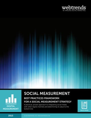 SOCIAL MEASUREMENT
BEST PRACTICES FRAMEWORK
FOR A SOCIAL MEASUREMENT STRATEGY
A practical, proven approach to integrating social media
with other digital channels and determining its value to the
bottom line.
DIGITAL
MEASUREMENT
WHITE PAPER
2013 © 2013 WEBTRENDS, INC. WWW.WEBTRENDS.COM.
 