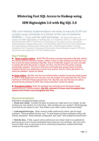 Page | 1
Blistering Fast SQL Access to Hadoop using
IBM BigInsights 3.0 with Big SQL 3.0
SQL-over-Hadoop implementations are ready to execute OLAP and
complex query workloads at a fraction of the cost of traditional
RDBMSs -- if you pick the right technology. Get beyond the hype and
explore how IBM’s BigInsights 3.0 with Big SQL 3.0, Cloudera’s CDH 5.1.2 with Impala 1.4.1
and Hortonworks HDP 2.1 with Hive 0.13 executing on Tez stack up when running the
Hadoop Decision Support benchmark. This benchmark typifies the kind of work associated
with augmenting a relational data warehouse with a Hadoop-based platform and was
modeled on the Transaction Processing Performance Council Decision Support (TPC-DS)
benchmark and audited by a TPC-DS certified auditor.
Key Findings
■ Query support matters. All 99 TPC-DS queries could be expressed in Big SQL without
the need to resort to extensive rewrites. Indeed, it took our SQL professionals less than one
hour to port the whole workload to Big SQL. Due to limited SQL support, we were only able
to express 88 of the 99 queries in Impala. For Hive, only 90 of the 99 queries could be
successfully validated. The ports to both Hive and Impala took several weeks and SQL
limitations forced us to extensively re-write many queries. See the “Query generation, re-
write and validation“ section for details.
■ Scale matters. Big SQL was the only implementation capable of executing all 99 queries
at 10TB in both single-user and multi-user runs. By contrast, Hive executed only 70% of the
workload at 10TB and Impala executed only 73%. Big SQL was also the only one able to
execute the full workload at 30TB. See “Query Execution” section for details.
■ Throughput matters. When the workload was restricted to the 46 queries readily
supported by all 3 implementations, Big SQL achieved 3.6 times more throughput than
Impala and 5.4 times more throughput than Hive.
Recommendations
Information management leaders should:
■ Know your needs. Consider the types of queries you might want to run initially, as well
as those you may need to run in the future. How complex are your queries? What language
constructs do you expect to use? How skilled is your staff in query rewrite technology?
■ Look beyond the hype. When vendors proffer performance claims, ask the tough
questions: What workloads did they use? To what degree do these workloads comply with
industry standards? What hardware configuration was used? Who audited the benchmark?
■ Kick the tires. If SQL support and/or performance are critical, there's no substitute for
performing your own in-house comparative tests using your own workload. But if you don't
have the skills, time, or resources to do so, examining comparative, audited benchmark
results can be a good alternative.
 