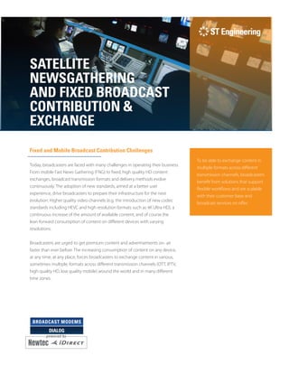 DIALOG
SATELLITE
NEWSGATHERING
AND FIXED BROADCAST
CONTRIBUTION &
EXCHANGE
Fixed and Mobile Broadcast Contribution Challenges
Today, broadcasters are faced with many challenges in operating their business.
From mobile Fast News Gathering (FNG) to fixed, high quality HD content
exchanges, broadcast transmission formats and delivery methods evolve
continuously. The adoption of new standards, aimed at a better user
experience, drive broadcasters to prepare their infrastructure for the next
evolution: Higher quality video channels (e.g. the introduction of new codec
standards including HEVC and high resolution formats such as 4K Ultra HD), a
continuous increase of the amount of available content, and of course the
lean-forward consumption of content on different devices with varying
resolutions.
Broadcasters are urged to get premium content and advertisements on- air
faster than ever before. The increasing consumption of content on any device,
at any time, at any place, forces broadcasters to exchange content in various,
sometimes multiple, formats across different transmission channels (OTT, IPTV,
high quality HD, low quality mobile) around the world and in many different
time zones.
To be able to exchange content in
multiple formats across different
transmission channels, broadcasters
benefit from solutions that support
flexible workflows and are scalable
with their customer base and
broadcast services on offer.
 