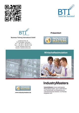 folder_im_bti.qxd   18/9/2008   16:17   Page 1




                                                              Präsentiert

        Business Training International GmbH

                      Lindenspuerstr. 22,
                   70176 Stuttgart, Germany
                Tel: + 49- (0)711 / 66 46 37- 0
               Fax: + 49- (0)711 / 66 46 37- 99
                  E-mail: info@bti-online.com
                 Internet: www.bti-online.com



                                                  Wirtschaftssimulation




                                                  IndustryMasters
                                                  IndustryMasters ist eine web-basierte
                                                  Wirtschaftssimulation, die in Unternehmen
                                                  und Hochschulen zur Entwicklung von
                                                  unternehmerischem Denken und Handeln
                www.industrymasters.de            eingesetzt wird.
 
