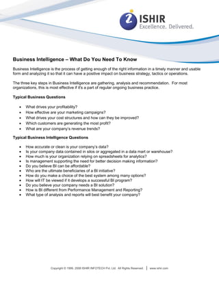 Business Intelligence – What Do You Need To Know
Business Intelligence is the process of getting enough of the right information in a timely manner and usable
form and analyzing it so that it can have a positive impact on business strategy, tactics or operations.

The three key steps in Business Intelligence are gathering, analysis and recommendation. For most
organizations, this is most effective if it's a part of regular ongoing business practice.

Typical Business Questions

       What drives your profitability?
       How effective are your marketing campaigns?
       What drives your cost structures and how can they be improved?
       Which customers are generating the most profit?
       What are your company’s revenue trends?

Typical Business Intelligence Questions

       How accurate or clean is your company’s data?
       Is your company data contained in silos or aggregated in a data mart or warehouse?
       How much is your organization relying on spreadsheets for analytics?
       Is management supporting the need for better decision making information?
       Do you believe BI can be affordable?
       Who are the ultimate beneficiaries of a BI initiative?
       How do you make a choice of the best system among many options?
       How will IT be viewed if it develops a successful BI program?
       Do you believe your company needs a BI solution?
       How is BI different from Performance Management and Reporting?
       What type of analysis and reports will best benefit your company?




                      Copyright © 1999, 2008 ISHIR INFOTECH Pvt. Ltd. All Rights Reserved.   |   www.ishir.com
 