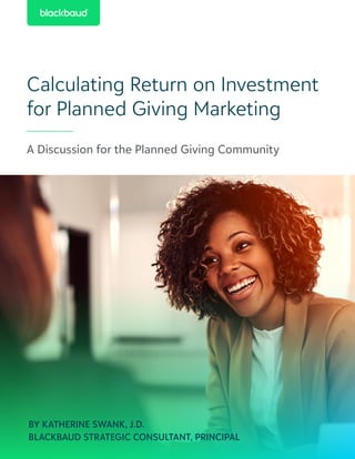 Calculating Return on Investment
for Planned Giving Marketing
A Discussion for the Planned Giving Community
BY KATHERINE SWANK, J.D.
BLACKBAUD STRATEGIC CONSULTANT, PRINCIPAL
 