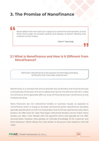 | FINAP Worldwide Co. W.L.L
-John F. Kennedy
Never before has man had such capacity to control his environment, to end
thirst and hunger, to conquer poverty and disease, to banish illiteracy and
massive human misery.
3.1 What is Nanoﬁnance and How is it Different from
Microﬁnance?
3. The Promise of Nanoﬁnance
Nanoﬁnance is a concept that aims to provide very small loans and ﬁnancial services
to the poorest of the poor who are snubbed even by the microﬁnance domain. Unlike
microﬁnance, which generally offers an array of ﬁnancial services, nanoﬁnance is only
limited to lending.
Nano ﬁnanciers are not institutional lenders or business houses as opposed to
microﬁnance which is trying to emulate commercial banks. Nanoﬁnance providers
typically operate alone or with 2 or 3 associates. Due to the low operational costs, Nano
lenders can offer loans for rates that larger institutional lenders cannot match. Nano
lenders are often more ﬂexible with the payment terms and typically do not offer
secured loans. However, they possess an intimate knowledge of the customer and
their behaviour. Which allows the nano lender to structure a loan based on the real
need.
Deﬁnition: Nanoﬁnance is the practice of informally providing
lending for the ﬁnancially underserved.
 