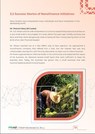 | FINAP Worldwide Co. W.L.L
3.2 Success Stories of Nanoﬁnance Initiatives
Nano lenders have empowered many individuals and Nano enterprises in the
developing world.
Mr. Perera’s Story (Sri Lanka)
Mr. S.D. Perera and his wife embarked on a coconut-based food products business on
a very small scale in Kurunegala, Sri Lanka, about ﬁve years ago. Initially, business was
slow, and they came dangerously close to losing all their money leaving them on the
brink of an utter ﬁnancial disaster.
Mr. Perera reached out to a few NBFIs only to face rejection. He approached a
microﬁnance company that offered him a loan, but the interest rate was very
unfavourable, leaving him with the only alternative, to reach out to a Nano ﬁnancier.
Mr Perera approached an informal lender in his community and explained the nature
of his business. He obtained several small loans that were sufﬁcient to keep his
business alive. Today, the business has grown into a small business that sells
coconut-based products to local buyers.
 