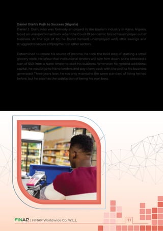 Daniel Oteh’s Path to Success (Nigeria)
Daniel J. Oteh, who was formerly employed in the tourism industry in Kano, Nigeria,
faced an unexpected setback when the Covid-19 pandemic forced his employer out of
business. At the age of 30, he found himself unemployed with little savings and
struggled to secure employment in other sectors.
Determined to create his source of income, he took the bold step of starting a small
grocery store. He knew that institutional lenders will turn him down, so he obtained a
loan of $50 from a Nano lender to start his business. Whenever he needed additional
capital, he would go to Nano lenders and pay them back with the proﬁts his business
generated. Three years later, he not only maintains the same standard of living he had
before, but he also has the satisfaction of being his own boss.
| FINAP Worldwide Co. W.L.L
 