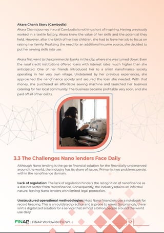 | FINAP Worldwide Co. W.L.L
Akara Chan’s Story (Cambodia)
Akara Chan's journey in rural Cambodia is nothing short of inspiring. Having previously
worked in a textile factory, Akara knew the value of her skills and the potential they
held. However, after the birth of her two children, she had to leave her job to focus on
raising her family. Realizing the need for an additional income source, she decided to
put her sewing skills into use.
Akara ﬁrst went to the commercial banks in the city, where she was turned down. Even
the rural credit institutions offered loans with interest rates much higher than she
anticipated. One of her friends introduced her to a small nanoﬁnance society
operating in her very own village. Undeterred by her previous experiences, she
approached the nanoﬁnance society and secured the loan she needed. With that
money, she purchased an affordable sewing machine and launched her business
catering for her local community. The business became proﬁtable very soon, and she
paid off all of her debts.
3.3 The Challenges Nano lenders Face Daily
Although Nano lending is the go-to ﬁnancial solution for the ﬁnancially underserved
around the world, the industry has its share of issues. Primarily, two problems persist
within the nanoﬁnance domain.
Lack of regulation: The lack of regulation hinders the recognition of nanoﬁnance as
a distinct sector from microﬁnance. Consequently, the industry retains an informal
nature, leaving Nano lenders with limited legal protection.
Unstructured operational methodologies: Most Nano ﬁnanciers use a notebook for
record keeping. This is an outdated practice and is prone to errors. Surprisingly, there
isn’t a digitalized solution for a service that almost a billion people around the world
use daily.
 