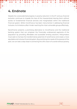 Despite the unprecedented progress in poverty reduction in the 21st
century, ﬁnancial
exclusion continues to impede the lives of the impoverished, leaving them without
access to fundamental ﬁnancial services and marginalized within the traditional
ﬁnancial system. While microﬁnance has been instrumental in addressing ﬁnancial
inclusion, its limitations often hinder reaching the most vulnerable groups effectively.
Nanoﬁnance presents a promising alternative to microﬁnance and the traditional
banking system that can empower the ﬁnancially underserved segments of the
population by providing affordable and accessible lending solutions. Policymakers
must seek to harness the transformative potential of nanoﬁnance and create a more
equitable and inclusive ﬁnancial system. By prioritizing the needs of the poorest of the
poor, we can take a step closer to achieving the UN's vision of a world without poverty.
4. Endnote
| FINAP Worldwide Co. W.L.L
 