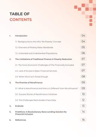 TABLE OF
CONTENTS
1. Introduction
1.1 Background on the UN's "No Poverty" Concept
1.2 Overview of Poverty Rates Worldwide
1.3 Unbanked and Underbanked Populations
2. The Limitations of Traditional Finance in Poverty Reduction
2.1 The Socio-Economic Challenges of The Financially Excluded
2.2 Lack of Access to Basic Financial Services
2.3 When Micro isn’t Small Enough
3. The Promise of Nanoﬁnance
3.1 What is Nanoﬁnance and How is it Different from Microﬁnance?
3.2 Success Stories of Nanoﬁnance Initiatives
3.3 The Challenges Nano lenders Face Daily
4. Endnote
5. FirstMicro: A Revolutionary Nano Lending Solution for
Financial Inclusion
6. References
04
04
05
06
07
07
07
08
09
09
10
12
13
14
16
 