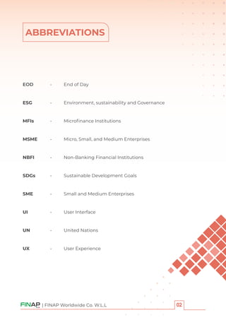 ABBREVIATIONS
| FINAP Worldwide Co. W.L.L
EOD - End of Day
ESG - Environment, sustainability and Governance
MFIs - Microﬁnance Institutions
MSME - Micro, Small, and Medium Enterprises
NBFI - Non-Banking Financial Institutions
SDGs - Sustainable Development Goals
SME - Small and Medium Enterprises
UI - User Interface
UN - United Nations
UX - User Experience
 