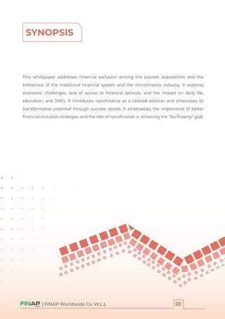 This whitepaper addresses ﬁnancial exclusion among the poorest populations and the
limitations of the traditional ﬁnancial system and the microﬁnance industry. It explores
economic challenges, lack of access to ﬁnancial services, and the impact on daily life,
education, and SMEs. It introduces nanoﬁnance as a tailored solution and showcases its
transformative potential through success stories. It emphasizes the importance of better
ﬁnancial inclusion strategies and the role of nanoﬁnance in achieving the "No Poverty" goal.
SYNOPSIS
| FINAP Worldwide Co. W.L.L
 