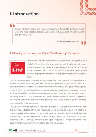 1.1 Background on the UN's "No Poverty" Concept
The "No Poverty" goal is based on the recognition that poverty is a complex and
multidimensional issue that goes well beyond income levels. A goal that is so critical, it
is positively connected to all of the environment, sustainability and governance agenda
of the UN. It is not just about lack of money, but also about lack of access to essential
services, education, healthcare, employment opportunities, and entrepreneurship. In
summary, ‘lack of choice’. Millions of people around the world are affected by poverty,
with women, children, persons with disabilities, and those living in conﬂict-affected
areas being the most vulnerable.
| FINAP Worldwide Co. W.L.L
1. Introduction
I learned that the fastest and most certain pathway forward to the future we all
want and need, peaceful, prosperous, beautiful, is through economic elevation of
the absolutely poor.
- Prof. Jordan B. Peterson
The United Nations Sustainable Development Goals (SDGs) is a
global call to action to end poverty, protect the planet and ensure
that all people enjoy peace and prosperity. The ﬁrst of the 17 SDGs
is "No Poverty", which aims to eradicate extreme poverty and
reduce the proportion of people living in poverty by half by the year,
2023.
The UN's "No Poverty" concept is rooted in the idea that poverty is not inevitable and
that poverty reduction strategies must address its structural causes. The goal is to
create a world where everyone can enjoy a decent standard of living and have the
opportunity to thrive, regardless of their background or circumstances. Empower
everyone with a ‘choice’. Achieving this goal requires a concerted effort from
governments, civil society, the private sector, and individuals.
 
