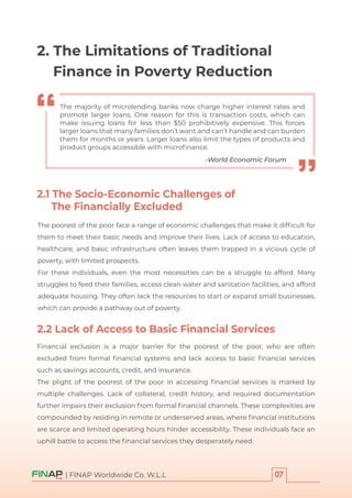 The poorest of the poor face a range of economic challenges that make it difﬁcult for
them to meet their basic needs and improve their lives. Lack of access to education,
healthcare, and basic infrastructure often leaves them trapped in a vicious cycle of
poverty, with limited prospects.
For these individuals, even the most necessities can be a struggle to afford. Many
struggles to feed their families, access clean water and sanitation facilities, and afford
adequate housing. They often lack the resources to start or expand small businesses,
which can provide a pathway out of poverty.
Financial exclusion is a major barrier for the poorest of the poor, who are often
excluded from formal ﬁnancial systems and lack access to basic ﬁnancial services
such as savings accounts, credit, and insurance.
The plight of the poorest of the poor in accessing ﬁnancial services is marked by
multiple challenges. Lack of collateral, credit history, and required documentation
further impairs their exclusion from formal ﬁnancial channels. These complexities are
compounded by residing in remote or underserved areas, where ﬁnancial institutions
are scarce and limited operating hours hinder accessibility. These individuals face an
uphill battle to access the ﬁnancial services they desperately need.
| FINAP Worldwide Co. W.L.L
-World Economic Forum
The majority of microlending banks now charge higher interest rates and
promote larger loans. One reason for this is transaction costs, which can
make issuing loans for less than $50 prohibitively expensive. This forces
larger loans that many families don’t want and can’t handle and can burden
them for months or years. Larger loans also limit the types of products and
product groups accessible with microﬁnance.
2. The Limitations of Traditional
Finance in Poverty Reduction
2.1 The Socio-Economic Challenges of
The Financially Excluded
2.2 Lack of Access to Basic Financial Services
 