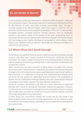 | FINAP Worldwide Co. W.L.L
In the meantime, banks and microﬁnance institutions (MFIs) encounter challenges
when serving this market. The cost per customer for lending and utilizing ﬁeld ofﬁces
for the collection of paltry nano loans is hardly economically viable. This gap is
currently catered to by informal lenders, whilst many argue is unethical, and has
become an essential part of the ecosystem of distribution of ﬁnance. To address these
formidable barriers, innovative ﬁnancial inclusion solutions must be developed,
tailored to the speciﬁc needs of the poorest of the poor, empowering them to
overcome ﬁnancial exclusion and transform their lives. Empower the informal lenders
with technology so their capital will always be accounted for whilst delivery, record
keeping and collections become efﬁcient. Eventually, the efﬁciency translates to a
reduction of costs and loss.
2.3 When Micro isn’t Small Enough
Microﬁnance is an essential ﬁnancial service model that provides small loans, savings
accounts, and other basic ﬁnancial services to low-income individuals and small
businesses. The model is based on the premise that providing access to ﬁnance can
help lift people out of poverty by enabling them to start businesses, build assets, and
increase their income.
While microﬁnance has been successful in lifting millions of people from poverty
around the world, it has limitations in addressing the needs of the poorest of the poor
or people and communities that are always overlooked due to commercial viability in
doing business. It is important to recognize that institutional-level lending alone
cannot be the sole solution for addressing ﬁnancial inclusion. The complexities of
poverty and the multifaceted challenges faced by the most marginalized individuals
necessitate a more holistic approach that goes beyond microﬁnance.
During its inception, microﬁnance was seen as a viable alternative to traditional
banking, with a focus on serving the ﬁnancially underserved population. However,
microﬁnance has now become increasingly similar to the banking industry, charging
high-interest rates, and offering complicated ﬁnancial products, leaving customers
(ﬁnancially) worse off than they were before.
In other words, the microﬁnance industry has turned into the very thing it was
ﬁghting against; large bureaucratic ﬁnancial organizations that are trapped in proﬁt
maximization and unable to deliver sustainable ﬁnancial models for the lower levels of
the customer tiers.
So, are banks to blame?
 