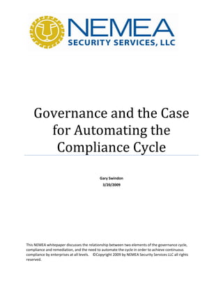 Governance and the Case
      for Automating the
       Compliance Cycle
                                            Gary Swindon
                                              3/20/2009




This NEMEA whitepaper discusses the relationship between two elements of the governance cycle,
compliance and remediation, and the need to automate the cycle in order to achieve continuous
compliance by enterprises at all levels. ©Copyright 2009 by NEMEA Security Services LLC all rights
reserved.
 