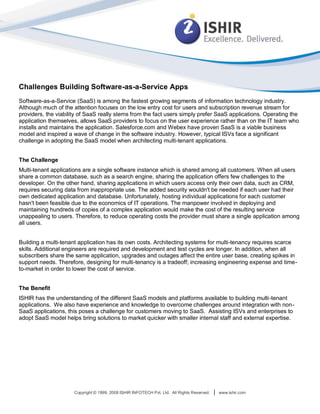 Challenges Building Software-as-a-Service Apps
Software-as-a-Service (SaaS) is among the fastest growing segments of information technology industry.
Although much of the attention focuses on the low entry cost for users and subscription revenue stream for
providers, the viability of SaaS really stems from the fact users simply prefer SaaS applications. Operating the
application themselves, allows SaaS providers to focus on the user experience rather than on the IT team who
installs and maintains the application. Salesforce.com and Webex have proven SaaS is a viable business
model and inspired a wave of change in the software industry. However, typical ISVs face a significant
challenge in adopting the SaaS model when architecting multi-tenant applications.


The Challenge
Multi-tenant applications are a single software instance which is shared among all customers. When all users
share a common database, such as a search engine, sharing the application offers few challenges to the
developer. On the other hand, sharing applications in which users access only their own data, such as CRM,
requires securing data from inappropriate use. The added security wouldn't be needed if each user had their
own dedicated application and database. Unfortunately, hosting individual applications for each customer
hasn't been feasible due to the economics of IT operations. The manpower involved in deploying and
maintaining hundreds of copies of a complex application would make the cost of the resulting service
unappealing to users. Therefore, to reduce operating costs the provider must share a single application among
all users.


Building a multi-tenant application has its own costs. Architecting systems for multi-tenancy requires scarce
skills. Additional engineers are required and development and test cycles are longer. In addition, when all
subscribers share the same application, upgrades and outages affect the entire user base, creating spikes in
support needs. Therefore, designing for multi-tenancy is a tradeoff; increasing engineering expense and time-
to-market in order to lower the cost of service.


The Benefit
ISHIR has the understanding of the different SaaS models and platforms available to building multi-tenant
applications. We also have experience and knowledge to overcome challenges around integration with non-
SaaS applications, this poses a challenge for customers moving to SaaS. Assisting ISVs and enterprises to
adopt SaaS model helps bring solutions to market quicker with smaller internal staff and external expertise.




                      Copyright © 1999, 2008 ISHIR INFOTECH Pvt. Ltd. All Rights Reserved.   |   www.ishir.com
 