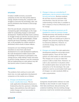 SITUATION
In today’s volatile economy, successful
companies are the ones that quickly adapt to
change. Despite knowing this, companies still
struggle to overcome the technology, data, and
process limitations that threaten to discourage
innovation.
Over the past decade, companies have been
championing agile methodologies as the magic
bullet for accelerating change in code-based
development. Traditional DevOps teams continue
to struggle to keep up with the necessary pace of
change. Even with agile methodologies, change
requests get stuck in backlogs, context gets
lost, or the possibility for a better solution is
diminished, which results in slower rollouts.
Companies are now initiating technology
transitions to move from code-based
development to no-code development platforms.
No-code development enables anyone with
knowledge of the business to participate in the
change process, while making it faster and easier
to perform change. However, even the companies
that are implementing no-code options may still
face barriers when it comes to changes.
PROBLEMS
The problems that continue to exist with
most new, no-code application development
companies on the market are as follows:
1. Changes are blocked by upstream
issues—usually data issues. The no-
code application development process is
hindered by what lies upstream: inflexible,
legacy, data platforms that still require
coded changes and are inaccessible to
business analysts.
2. Changes in data are controlled by IT
gatekeepers, due to concerns about data
security and access. Business analysts
do not have access to upstream data,
and therefore, they do not have a full
understanding of what data is available to
their company or how to effectively use it
for change.
3. Change management processes are ill-
equipped to scale for constant change.
Change processes rely heavily on manual
approvals, signoffs, and synchronous
meetings. They are initially put in place to
mitigate risks posed by ongoing changes
to enterprise platforms. However, to
accelerate change, they need to be
automated.
4. Changes are limited. No-code application
development platforms encourage preset
standard options. These off-the-shelf
options are what makes no code attractive:
The changes are so easy to make that
anyone is able to make them. However, no
code is also restrictive in situations when
the standard option does not work for the
enterprise or for the developer. No-code
platforms need to accommodate both types
of changes: no-code standards AND no-
code customization.
SOLUTION
Companies should further embrace no-code
DevOps to also include no-code changes in
their data warehouse, data processing, and
analytical modeling. And any existing change
processes need to be revisited and automated.
CHANGE EASILY!
PAGE 2
WHITE PAPER
 